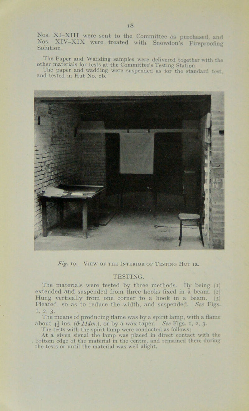 iS Nos. XI-XIII were sent to the Committee as purchased, and Xos. XIV-XIX were treated witlr Snowdon’s I'irepnwfing Solution. The Paper and Wadding samples were delivered together with the other materials for tests at the Committee’s Testing Station. The paper and wadding were suspended as for the standard test, and tested in Hut Xo. ib. Fig. 10. View of the Interior of Testing Hct la. TESTIXG. The materials were tested by three methods. By being (i) extended and suspended from three hooks fixed in a beam. (21 Hung vertically from one corner to a hook in a beam. (3) Pleated, so as to reduce the width, and susjrendcd. Sec Pigs. I, 2, 3. The means of producing flame was bt- a spirit lamp, with a flame about 4^ ins. (0-1 or by a wax taper. See Pigs. 1, 2, 3. 'I'hc tests with tlic spirit lamp were conducted as follows: At a given signal the lamp was placed in direct contact with the bottom edge of the material in the centre, and remained there during the tests or until the material was well alight.