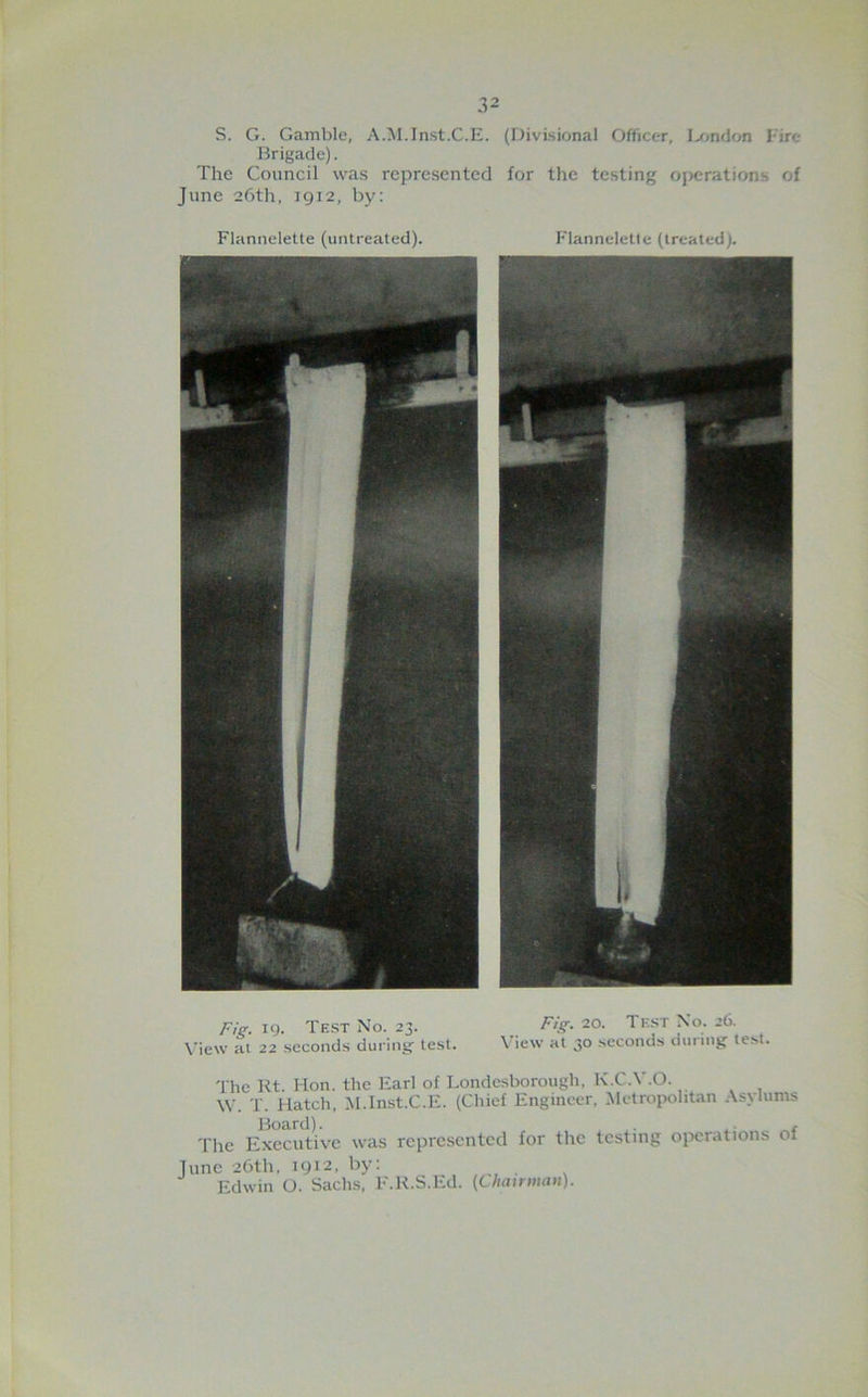 S. G. Gamble, A.M.Inst.C.E. (Divisional Officer, I»n<lon Fire- Brigade) . The Council was represented for the testing ojxirations of June 26th, 1912, by: Flannelette (untreated). Fie. 19. Test No. 23. Fig. 20. Test No. 26. View al 22 seconds during test. \’iew at 30 seconds during test. The Kt. Hon. the Earl of Londesborough. K.C.V.O. W. T. Hatch, Jd.Inst.C.E. (Chief Engineer, Metropolitan Asylums Board). . Tlie Executive was represented for the testing oix-rations of Tune 26th, T912, by: Edwin O. Sachs, F.K.S.Ed. (Cliairwan).