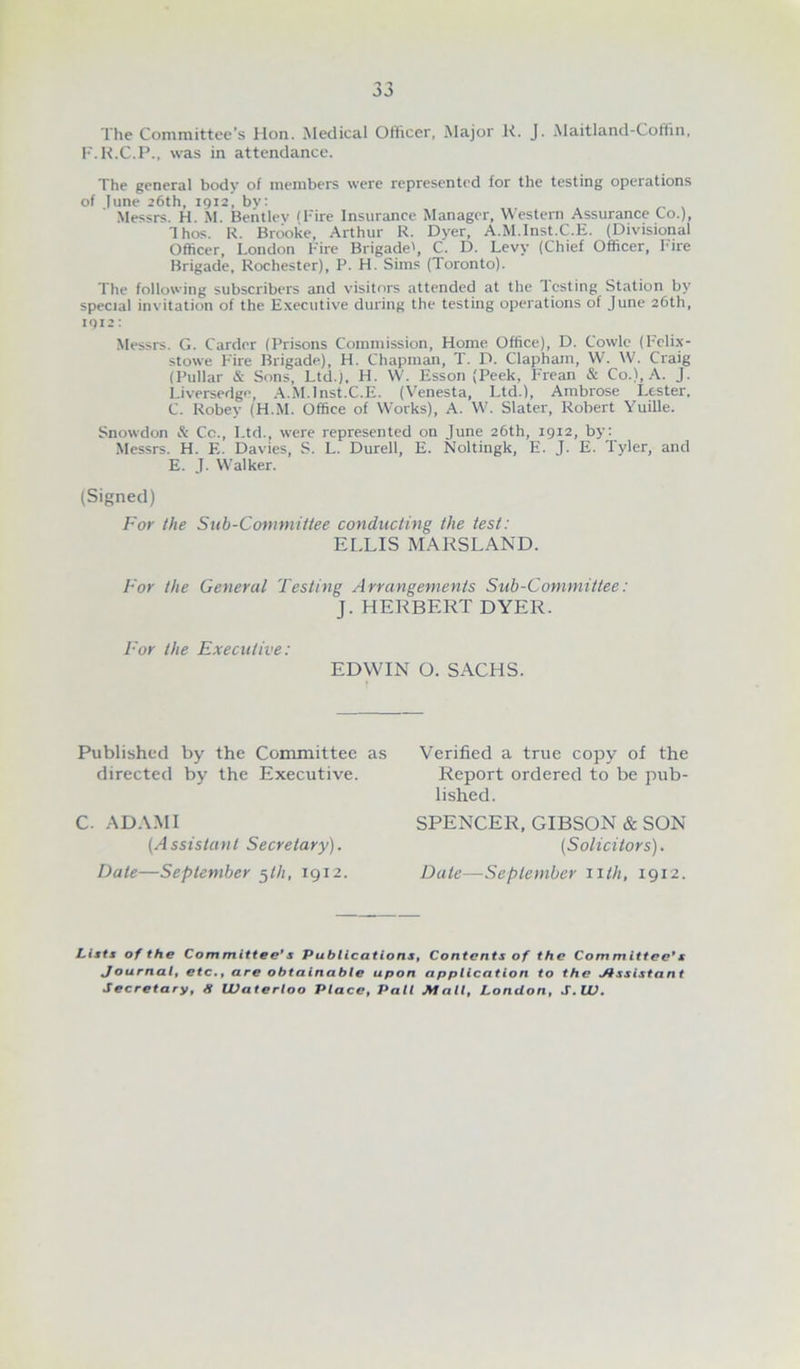 The Committee’s Hon. Medical Ofticer, Major K. J. Maitland-Cofilin, F.K.C.P., was in attendance. The general body of members were represented for the testing operations of lune 26th, 1912, bv: .Messrs. H. M. Behtlev (Fire Insurance Manager, Western Assurance Co.), Ihos. R. Brooke, Arthur R. Dyer, A.M.lnst.C.E. (Divisional Officer, London Fire Brigade', C. D. Levy (Chief Officer, F'lre Brigade, Rochester), P. H. Sims (Toronto). The following subscribers and visitors attended at the Testing Station by special invitation of the Executive during the testing operations of June 26th, 1912: Messrs. G. Carder (Prisons Commission, Home Office), D. Cowlc (Fcli.x- stowe F'ire Brigade), H. Chapman, T. D. Clapham, W. W. Craig (Pullar & Sons, Ltd.), H. W. Esson (Peek, Frean & Co.), A. j. Liversedge, .Ji.M.lnst.C.E. (Venesta, Ltd.), Ambrose Lester. C. Robey (H.M. Office of Works), A. W. Slater, Robert Yuille. Snowdon ft Co., Ltd., were represented on June 26th, 1912, by: Messrs. H. E. Davies, S. L. Durell, E. Noltingk, E. J. E. Tyler, and E. J. Walker. (Signed) For the Sub-Committee conducting the test: ELLIS MARSLAND. For the General Testing Arrangements Sub-Committee: J. HERBERT DYER. For the Executive: EDWIN O. SACHS. Fhiblished by the Committee as directed by the Executive. C. ADAMI (Assistant Secretary). Date—September ^Ih, 1912. Verified a true copy of the Report ordered to be pub- lished. SPENCER, GIBSON & SON (Solicitors). Date—Seplember iith, 1912. Lists of the Committee*s PublicationSt Contents of the Committee*s Journalf etc», are obtainable upon application to the Jtssistant Secretary, H Waterloo Place, Pall Mall, London, S,W»