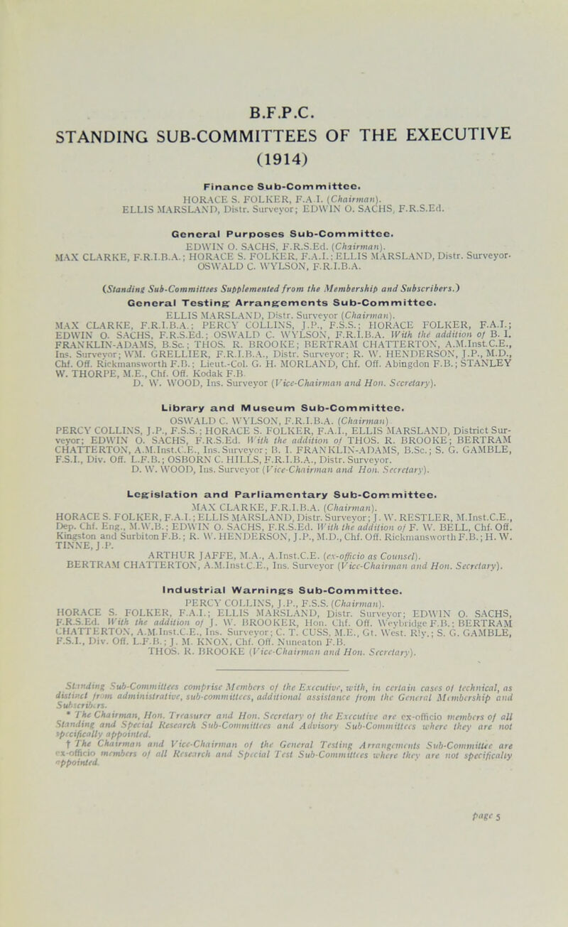 B.F.P.C. STANDING SUB-COMMITTEES OF THE EXECUTIVE (1914) Finance Sub-Committee. HORACE S. FOLKER, F.A.I. (Chnirman). ELLIS .MARSL.A.\n, Dislr. Surveyor; EDWIN O. SACHS, F.R.S.Ed. General Purposes Sub-Committee. EDWIN O. SACHS. F.R.S.Ed. (Chairman). MAX CL.ARKE, F.R.I.B..A.; HORACE S. FOLKER. F.A.I.; ELLIS MARSL.AND, Distr. Surveyor- OSWALD C. AVYLSON. F R.I.B.A. (.StanMng Sub-Committees Supplemented from the Membership and Subscribers.) General Testing Arrangements Sub-Committee. ELLIS M.ARSL.A.ND. Distr. Survevor (Chairman). MAX CLARKE. F.R.I.B..A.; PERCY COLLINS, J.P.,'F.S.S.; HOR.ACE FOLKER, F.A.I.; EDWIN O. S.ACHS, F.R.S.Ed.; OSWALD C. WYLSON, F.R.I.B.A. With the addition of B. I. FRANKLIN-ADAMS, B.Sc.; THOS. R. BROOKE; BERTRAM CH.ATTERTON, A.M.InstC.E., In?. Survevor; WM. GRELLIER, F.R.I.B..A., Distr. Survevor; R. W. HENDERSON, J.P., M.D., Chf. Off. Rickmansworth F.B.; Lieut.-Col. G. H. MORLAND, Chf. Off. Abingdon F.B.; STANLEY \V. THORPE, .M.E., Chf. Off. Kodak F.B. D. W. WOOD, Ins. Surveyor (Vice-Chairman and Hon. Secretary). Library and Museum Sub-Committee. OSWALD C. W\ LSON, F.R.I.B.A. (Chairman) PERCY COLLINS. J.P., F.S.S.; HOR.ACE S. FOLKER, F.A.I., ELLIS .MARSL.AND, District Sur- veyor; EDWI.N O. S.ACHS, F.R.S.Ed. II ith the addition of THOS. R. BROOKE; BERTRAM CHATTERTO.V, A.M.Inst.C.E., Ins.Survevor; B. I. FRANKLIN-ADAMS, B.Sc.; S. G. GAMBLE, F.S.I., Div. Off. L.F.B.; OSBORN C. HILLS, F.R.I.B.A., Distr. Surveyor. D. W. WOOD, Ins. Surveyor (Vice-Chairman and Hon. Secretary). Legislation and Parliamentary Sub-Committee, .M.AX CL.ARKE, F.R.I.B..A. (Chairman). HOR.ACE S. FOLKER, F.A.I.; ELLIS .MARSL.AND, Distr. Surveyor; J. W. RESTLER, M.Inst.C.E., Dep. Chf. Eng., .M.W.B.; EDWIN O. S.ACHS, F.R.S.Ed. II ith the addition 0/ F. W. BELL, Chf. Off. Kingston and Surbiton F.B.; R. W. HENDERSON, J .P., M.D., Chf. Off. Rickmansworth F.B.; H. W. TI.N.NE, J.P. .ARTHUR J.AFFE, M..A., .A.lnst.C.E. (e.x-officio as Counsel). BERTRA.M CH.ATIERTON, A.M.Inst.C.E., Ins. Surveyor (Vice-Chaiiman and Hon. Secretary). Industrial Warning;s Sub-Committee. PERCY COI.LINS, J.P., F.S.S. (Chairman). HORACE S. FOLKER, F.A.I.; ELLIS MARSL.AND, Distr. Survevor; EDWIN O. .S.ACHS, F.R.S.Ed. IfiVA the addition 0/ J. W. BROOKER, Hon. Chf. Off. W'evbridge F.B.; BERTRAM CHATTERTON, A.M.Inst.C.E., Ins. Surveyor; C. T. CUSS. M.E., Gl. West. R!v.; S. G. GAMBLE, F.S.I., Div. Off. L.F.B.; J. .M. KNOX, Chf. Off. Nuneaton F.B. THOS. R. BROOKE (Vice-Chairman and Hon. Secretary). Standing Sub-Committees comprise Members of the Executive^ with^ in certain cases of technical^ as distinct from administrative, sub committees, additional assistance from the General Mtmbership and Subscribtrs. • The Chairman, Hon. Treasurer and Hon. Secretary of the Executive are ex-officio members of all Standing and Special Research Sub-Committees and Advisory Sub-Committees where they are not specifically appointed. t The Chairman and Vice-Chairman of the General Testing Arrangements Sub-Committee are f'x-officio members of all Research and Special lest Sub-Committees where thev are not specificalty appointed. r 1 r