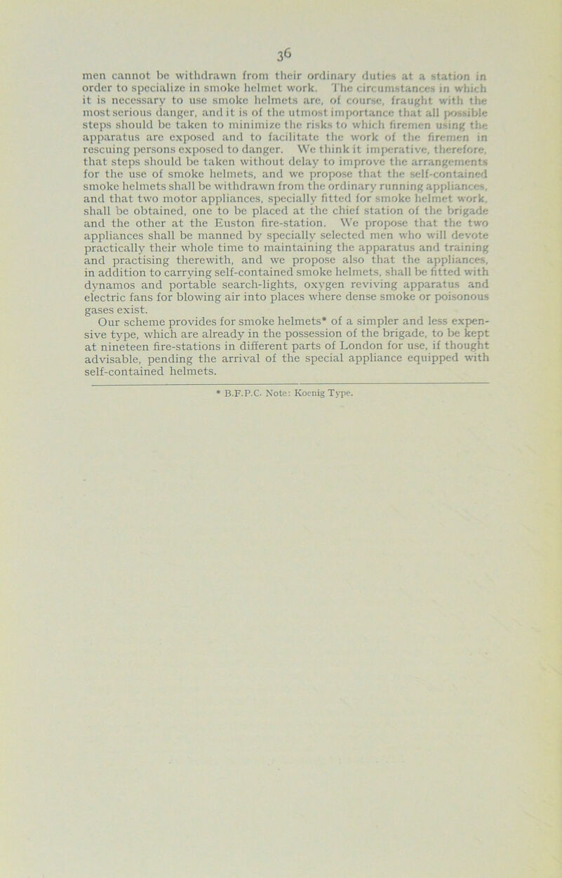 3^ men cannot be withdrawn from their ordinary duties at a station in order to specialize in smoke helmet work. The circumstances in which it is necessary to use smoke helmets are, of course, fraught with the most serious danger, and it is of the utmost importance that all jxwsible steps should be taken to minimize the risks to which firemen using the apparatus are exposed and to facilitate the work of the firemen in rescuing persons exposed to danger. We think it imperative, therefore, that steps should be taken without delay to improve the arrangements for the use of smoke helmets, and we propose that the self-contained smoke helmets shall be withdrawn from the ordinary running appliances, and that two motor appliances, specially fitted for smoke helmet work, shall be obtained, one to be placed at the chief station of the brigade and the other at the Euston fire-station. We propose that the two appliances shall be manned by specially selected men who will devote practically their whole time to maintaining the apparatus and training and practising therewith, and we propose also that the appliances, in addition to carrying self-contained smoke helmets, shall l)e fitted with dynamos and portable search-lights, oxygen reviving apparatus and electric fans for blowing air into places where dense smoke or poi.sonous gases exist. Our scheme provides for smoke helmets* of a simpler and less expen- sive type, which are already in the possession of the brigade, to l>e kept at nineteen fire-stations in different parts of London for use, if thought advisable, pending the arrival of the special appliance equipped with self-contained helmets. * B.F.P.C- Note: Koenig Type.