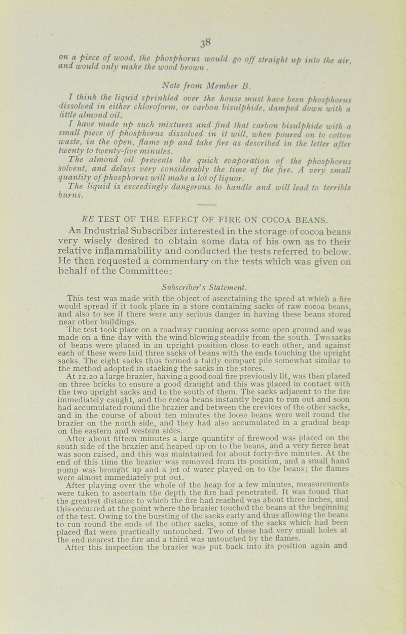 on a piece of wood, the phosphorus would go off straight up into the air, and would only make the wood brown . Note from Member 13. I think the liquid sprinkled over the house must have been phosphorus dissolved in either chloroform, or carbon bisulphide, damped down with a little almond oil. I have made up such mixtures and find that carbon bisulphide with a small piece of phosphorus dissolved in it will, when poured on to cotton waste, in the open, flame up and take fire as described in the letter after twenty to twenty-five minutes. The almond oil prevents the quick evaporation of the phosphorus solvent, and delays very considerably the time of the fire. A very small quantity of phosphorus will make a lot of liquor. The liquid is exceedingly dangerous to handle and will lead to terrible burns. RE TEST OF THE EFFECT OF FIRE ON COCOA BEANS. An Industrial Subscriber interested in the storage of cocoa beans very wisely desired to obtain some data of his own as to their relative inflammability and conducted the tests referred to below. He then requested a commentary on the tests which was given on behalf of the Committee: Subscriber’s Statement. This test was made with the object of ascertaining the speed at which a fire would spread if it took place in a store containing sacks of raw cocoa beans, and also to see if there were any serious danger in having these beans stored near other buildings. The test took place on a roadway running across some open ground and was made on a fine day with the wind blowing steadily from the south. Two sacks of beans were placed in an upright position close to each other, and against each of these were laid three sacks of beans with the ends touching the upright sacks. The eight sacks thus formed a fairly compact pile somewhat similar to the method adopted in stacking the sacks in the stores. At 12.20 a large brazier, having a good coal fire previously lit, was then placed on three bricks to ensure a good draught and this was placed in contact with the two upright sacks and to the south of them. The sacks adjacent to the fire immediately caught, and the cocoa beans instantly began to run out and soon had accumulated round the brazier and between the crevices of the other sacks, and in the course of about ten minutes the loose beans were well round the brazier on the north side, and they had also accumulated in a gradual heap on the eastern and western sides. After about fifteen minutes a large quantity of firewood was placed on the south side of the brazier and heaped up on to the beans, and a ver>' fierce heat was soon raised, and this was maintained for about forty-five minutes. .\t the end of this time the brazier was removed from its position, and a small hand pump was brought up and a jet of water played on to the beans; the flames were almost immediately put out. After playing over the whole of the heap for a few minutes, measurements were taken to ascertain the depth the fire had penetrated. It was found that the greatest distance to which the fire had reached was about three inchre, and this occurred at the point where the brazier touched the beans at the beginning of the test. Owing to the bursting of the sacks early and thus allowing the beans to run round the ends of the other sacks, some of the sacks which had been placed flat were practically untouched. Two of these had very small holes at the end nearest the fire and a third was untouched by the flames. After this inspection the brazier was put back into its position again and