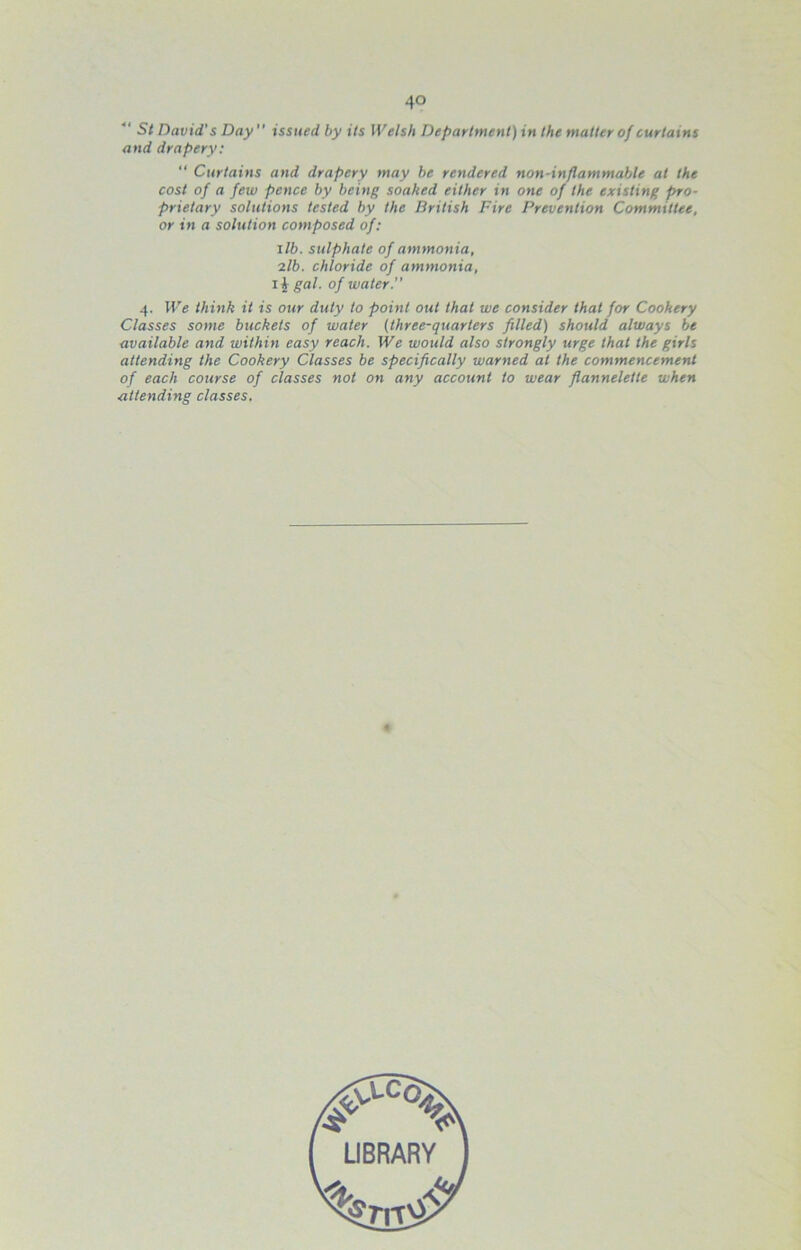 St David's Day” issued by its Welsh Department) in the matter of curtains and drapery: “ Curtains and drapery may he rendered non-inflammable at the cost of a few pence by being soaked either in one of the existing pro- prietary solutions tested by the British Fire Prevention Committee, or in a solution composed of: lib. sulphate of ammonia, 7.1b. chloride of ammonia, li gal. of water. 4. We think it is our duty to point o:U that we consider that for Cookery Classes some buckets of water (three-quarters filled) should always he available and within easy reach. We would also strongly urge that the girls attending the Cookery Classes be specifically warned at the commencement of each course of classes not on any account to wear flannelette when attending classes.