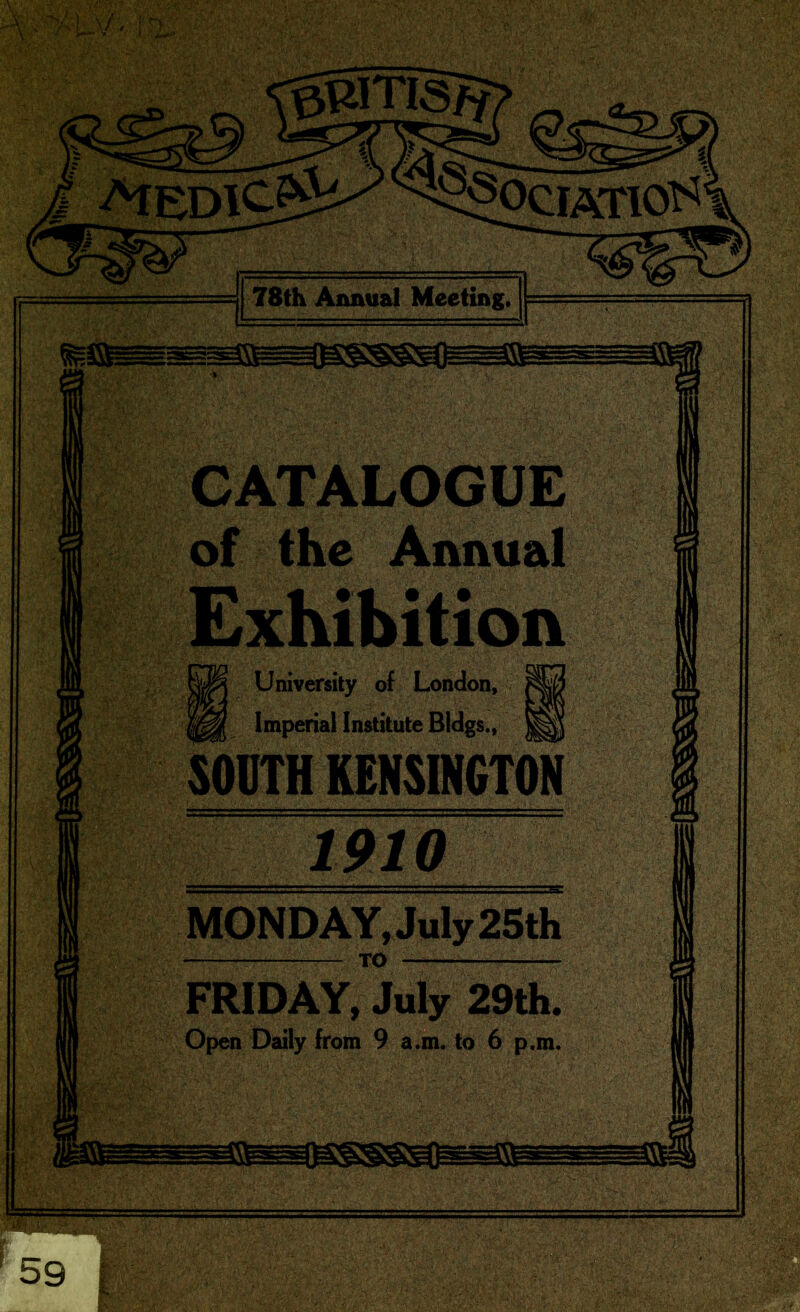 ©BITlsT? OCIATIO^ 78th Annual Meeting, CATALOGUE of the Annual University of London, Imperial Institute Bldgs., 1910 MONDAY,July 25th FRIDAY, July 29th, Open Daily from 9 a.m. to 6 p.m,