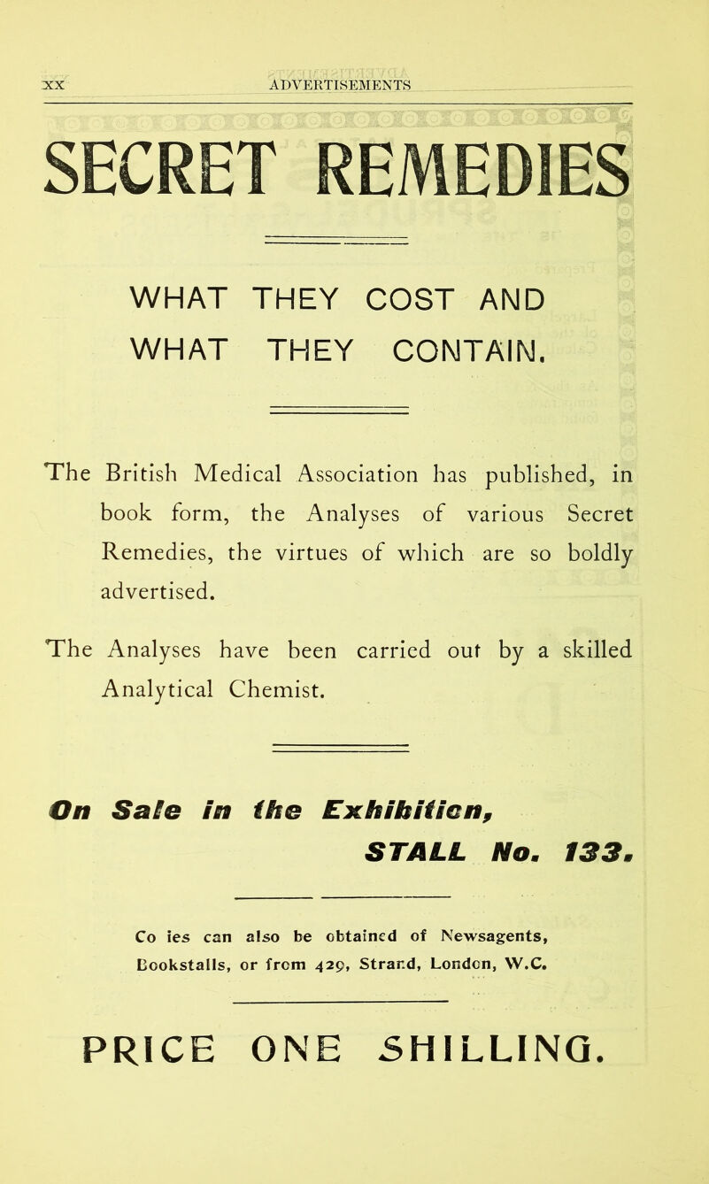 SECRET REMEDIES WHAT THEY COST AND WHAT THEY CONTAIN. The British Medical Association has published, in book form, the Analyses of various Secret Remedies, the virtues of which are so boldly advertised. The Analyses have been carried out by a skilled Analytical Chemist. On Safe in (he Exhibition, STALL No. 133. Co ies can also be obtained of Newsagents, Bookstalls, or from 429, Strand, London, W.C, PRICE ONE SHILLING.