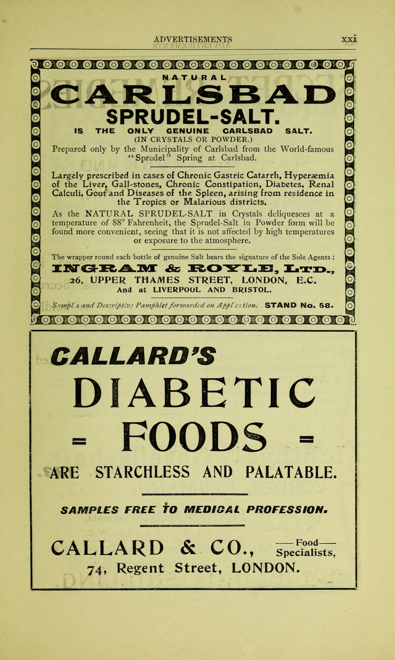 jK5go^^Sro¥5¥5¥5y5¥5¥oToToToloI5I5I51^ >]|ogoKo]g6g6yo^61Eb|to|[QHogogo&6B!oKQ|IoHQjoir0|[og6 NATURAL CARLSBAD SPRUDEL-SALT. IS THE ONLY GENUINE CARLSBAD SALT. (IN CRYSTALS OR POWDER.) Prepared only by the Municipality of Carlsbad from the World-famous “ Sprudel” Spring at Carlsbad. Largely prescribed in cases of Chronic Gastric Catarrh, Hyperaemia of the Liver, Gall-stones, Chronic Constipation, Diabetes, Renal Calculi, Gout and Diseases of the Spleen, arising from residence in the Tropics or Malarious districts. As the NATURAL SPRUDEL-SALT in Crystals deliquesces at a temperature of 88° Fahrenheit, the Sprudel-Salt in Powder form will be found more convenient, seeing that it is not affected by high temperatures or exposure to the atmosphere. The wrapper round each bottle of genuine Salt bears the signature of the Sole Agents : INSKAM && KOYLB, Ltd., 26, UPPER THAMES STREET, LONDON, E.C. And at LIVERPOOL AND BRISTOL. Sivipls and Descrifitivz Pamphlet forwarded on Appl'cation. STAND No. 58. oaoloioioIoH'oioioIoioio¥oIo¥()l()i()loio¥oIOKoTo CALLARDS DIABETIC - FOODS - ARE STARCHLESS AND PALATABLE. SAMPLES FREE TO MEDIGAL PROFESSION. CALLARD & CO., 74, Regent Street, LONDON.