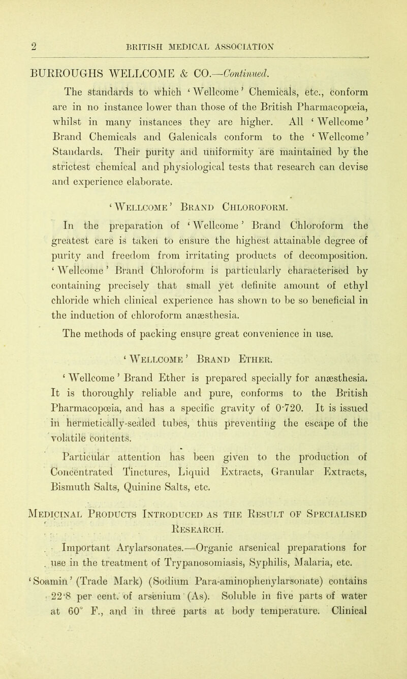 BURROUGHS WELLCOME & CO.—Continued. The Standards to which ‘ Wellcome ’ Chemicals, etc., conform are in no instance lower than those of the British Pharmacopoeia, whilst in many instances they are higher. All ‘Wellcome’ Brand Chemicals and Galenicals conform to the ‘Wellcome’ Standards. Their purity and uniformity are maintained by the strictest chemical and physiological tests that research can devise and experience elaborate. ‘Wellcome’ Brand Chloroform. In the preparation of ‘Wellcome’ Brand Chloroform the greatest care is taken to ensure the highest attainable degree of purity and freedom from irritating products of decomposition. ‘ Wellcome ’ Brand Chloroform is particularly characterised by containing precisely that small yet definite amount of ethyl chloride wThich clinical experience has shown to be so beneficial in the induction of chloroform anaesthesia. The methods of packing ensure great convenience in use. ‘ Wellcome ’ Brand Ether. ‘ Wellcome ’ Brand Ether is prepared specially for anaesthesia. It is thoroughly reliable and pure, conforms to the British Pharmacopoeia, and has a specific gravity of 0‘720. It is issued in hermetically-sealed tubes, thus preventing the escape of the volatile contents. Particular attention has been given to the production of Concentrated Tinctures, Liquid Extracts, Granular Extracts, Bismuth Salts, Quinine Salts, etc. Medicinal Products Introduced as the Result of Specialised Research. Important Arylarsonates.—Organic arsenical preparations for . use in the treatment of Trypanosomiasis, Syphilis, Malaria, etc. ‘ Soamin ’ (Trade Mark) (Sodium Para-aminophenylarsonate) contains 22-8 per cent, of arsenium (As). Soluble in five parts of water at 60° F., arid in three parts at body temperature. Clinical