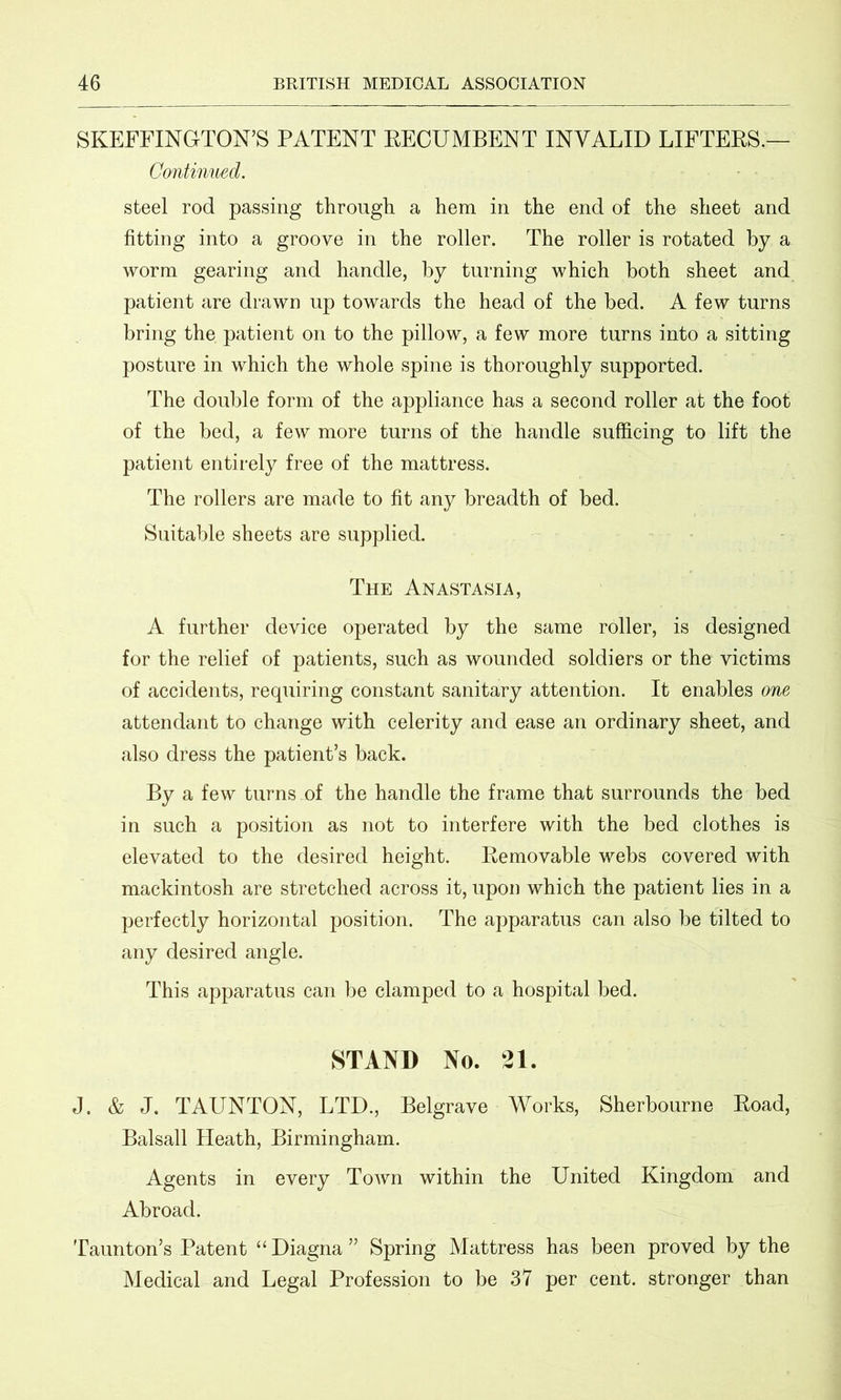 SKEFFINGTON’S PATENT RECUMBENT INVALID LIFTERS.— Continued. steel rod passing through a hem in the end of the sheet and fitting into a groove in the roller. The roller is rotated by a worm gearing and handle, by turning which both sheet and patient are drawn up towards the head of the bed. A few turns bring the patient on to the pillow, a few more turns into a sitting posture in which the whole spine is thoroughly supported. The double form of the appliance has a second roller at the foot of the bed, a few more turns of the handle sufficing to lift the patient entirely free of the mattress. The rollers are made to fit any breadth of bed. Suitable sheets are supplied. The Anastasia, A further device operated by the same roller, is designed for the relief of patients, such as wounded soldiers or the victims of accidents, requiring constant sanitary attention. It enables one attendant to change with celerity and ease an ordinary sheet, and also dress the patient’s back. By a few turns of the handle the frame that surrounds the bed in such a position as not to interfere with the bed clothes is elevated to the desired height. Removable webs covered with mackintosh are stretched across it, upon which the patient lies in a perfectly horizontal position. The apparatus can also be tilted to any desired angle. This apparatus can be clamped to a hospital bed. STAND No. 21. J. & J. TAUNTON, LTD., Belgrave Works, Sherbourne Road, Balsall Heath, Birmingham. Agents in every Town within the United Kingdom and Abroad. Taunton’s Patent “ Diagna ” Spring Mattress has been proved by the Medical and Legal Profession to be 37 per cent, stronger than