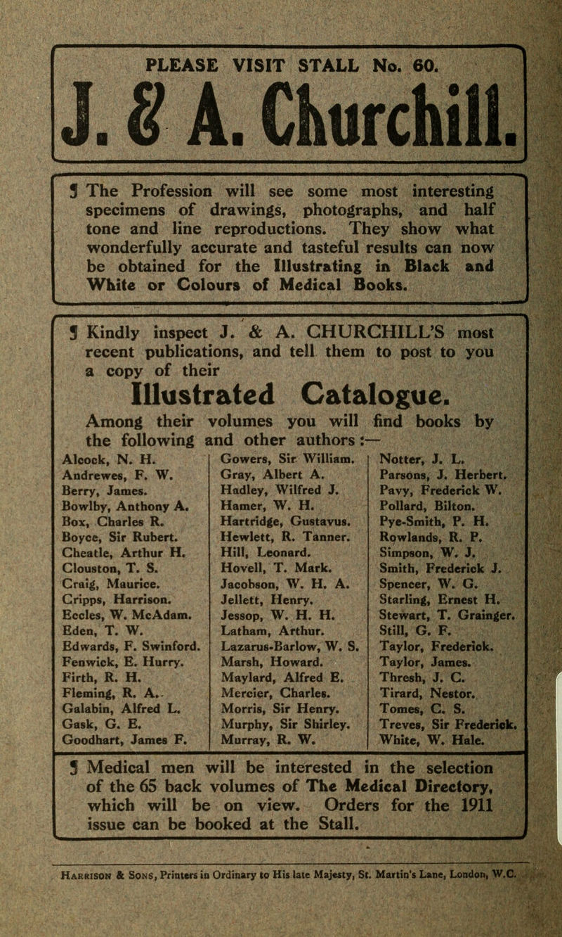 PLEASE VISIT STALL No. 60. J. 8 A. Churchill. 3 The Profession will see some most interesting specimens of drawings, photographs, and half tone and line reproductions. They show what wonderfully accurate and tasteful results can now be obtained for the Illustrating in Black and White or Colours of Medical Books. 3 Kindly inspect recent publicat a copy of the Illusti Among their the following £ Alcock, N. H. Andrewes, F. W. Berry, James. Bowlby, Anthony A. Box, Charles R. Boyce, Sir Rubert. Cheatle, Arthur H. Clouston, T. S. Craig, Maurice. Cripps, Harrison. Eccles, W. McAdam. Eden, T. W. Edwards, F. Swinford. Fenwick, E. Hurry. Firth, R. H. Fleming, R. A. Galabin, Alfred L, Gask, G. E. Goodhart, James F. J. & A. CHUR ions, and tell them ir •ated Cata volumes you will md other authors Gowers, Sir William. Gray, Albert A. Hadley, Wilfred J. Hamer, W. H. Hartridge, Gustavus. Hewlett, R. Tanner. Hill, Leonard. Hovell, T. Mark. Jacobson, W. H. A. Jellett, Henry, Jessop, W. H. H. Latham, Arthur. Lazaru8*Barlow, W. S. Marsh, Howard. Maylard, Alfred E. Mercier, Charles. Morris, Sir Henry. Murphy, Sir Shirley. Murray, R. W. CHILL'S most to post to you logue. find books by Notter, J. L. Parsons, J. Herbert. Pavy, Frederick W. Pollard, Bilton. Pye-Smith, P. H. Rowlands, R. P. Simpson, W. J. Smith, Frederick J. Spencer, W. G. Starling, Ernest H. Stewart, T. Grainger. Still, G. F. Taylor, Frederick. Taylor, James. Thresh, J. C. Tirard, Nestor.. Tomes, C. S. Treves, Sir Frederick. White, W. Hale. 3 Medical men will be interested in the selection of the 65 back volumes of The Medical Directory, which will be on view. Orders for the 1911 issue can be booked at the Stall. Harrison & Sons, Printers in Ordinary to His late Majesty, St. Martin's Lane, London, W.C.