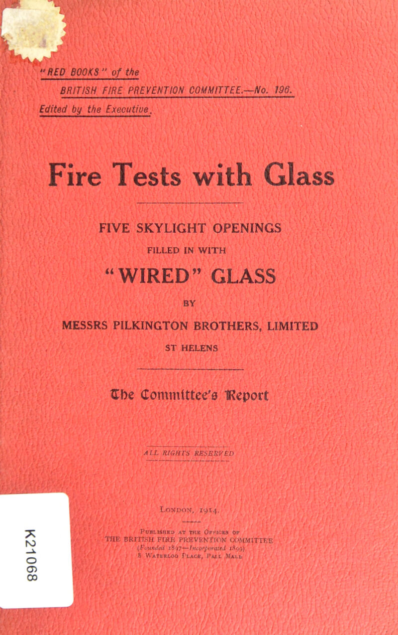 K21 RED BOOKS  of the BRITISH FIRE PREVENTION COMMITTEE.—No. 196. Edited by the Executiue. Fire Tests FIVE SKYLIGHT OPENINGS FILLED IN WITH “WIRED” GLASS BY MESSRS PILKINGTON BROTHERS, LIMITED ST HELENS Gbe Committee's IReport ALL RIGHTS RESERVED ; • 'i rrr.—• o cr> Lavdos, xyt.j. w/YV} i.'V . ; i (( / t' ■ POBLUIIKa AT Till OrHICES OF THE BRITISH EIRE PREVEN/fOK awMlflEE « (Yih'/lY, (f'uuniLil 16)7'—huorj'vniitI lAogj 8 VVAftntoo TuAce, Pui Mail
