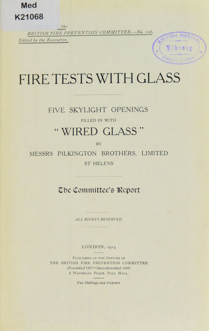 Med K21068 the BRITISH FIRE PREVE.XTIOX COMMITTEE.—No. i</>. Edited bv the Executive. (• M ( t'ibvi FIRE TESTS WITH GLASS FIVE SKYLIGHT OPENINGS FILLED IN WITH “WIRED GLASS” BY MESSRS PILKINGTON BROTHERS, LIMITED ST HELENS Cbe Committee’s IReport ALL RIGHTS RESERVED. LONDON, 1914 Published at the Offices of THE BRITISH FIRE PREVENTION COMMITTEE (Founded 1897—Incorporated 1899) 8 Waterloo Place, Pall Mall. Two Shillings and Sixpence