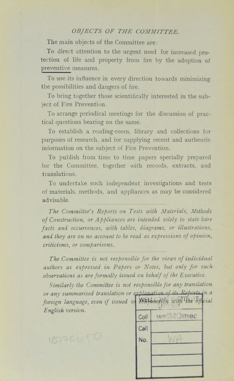 OBJECTS OF THE COMMITTEE. The main objects of the Committee are: To direct attention to the urgent need for increased pro- tection of life and property from fire by the adoption of preventive measures. To use its influence in every direction towards minimizing the possibilities and dangers of fire. To bring together those scientifically interested in the sub- ject of Fire Prevention. To arrange periodical meetings for the discussion of prac- tical questions bearing on the same. To establish a reading-room, library and collections for purposes of research, and for supplying recent and authentic information on the subject of Fire Prevention. To publish from time to time papers specially prepared for the Committee, together with records, extracts, and translations. To undertake such independent investigations and tests of materials, methods, and appliances as may be considered advisable. The Committee’s Reports on Tests with Materials, Methods of Construction, or Appliances are intended solely to state bare facts and occurrences, with tables, diagrams, or illustrations, and they are on no account to be read as expressions of opinion, criticisms, or comparisons. The Committee is not responsible for the views of individual authors as expressed in Papers or Notes, but only for such observations as are formally issued on behalf of the Executive. Similarly the Committee is not responsible for any translation English version. Ytibtynxfio'n w'itji 'Ihe trf) CoH wp’.f ? Jmec Call No. cial