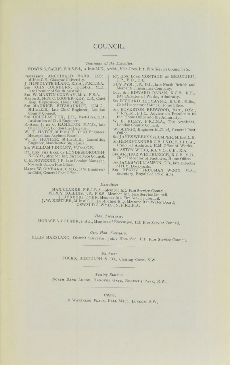 COUNCIL. Chairman of the Executive. EDWIN 0. SACHS, F.R.S.Ed., A.Inst.M.E., Archt., Vice-Pres. Iat. Fire Service Council, etc. Processor ARCHIBALD BARR, D.Sc., M.Inst.C.E., Glasgow University. J. IIIPPOLYTE BLANC, R.S.A., F.R.I.B.A. Sir JOHN COCKBURN, K.C.M.G., M.D., late Premier of South Australia. Sir VV. MARTIN CONWAY, M.A., F.S.A. Major A. McN. C. COOPER-KEY, C.B., Chief Insp. Explosives, Home Office. Sir MAURICE F1TZ.MAURICE, C.M.G., M.Inst.CE., late Chief Engineer, London County Council. Sir DOUGLAS FOX, J.P., Past-President, Institution of Civil Engineers. R.-Adm. J. de C. HAMILTON, M.V.O., late Chief Officer, London Fire Brigade. W. T. HATCH, M.Inst.C.E., Chief Engineer, Metropolitan Asylums Board. W. H. HUNTER, M.Inst.C.E., Consulting Engineer, Manchester Ship Canal. Sir WILLIAM LINDLEY, M.Inst.C.E. Rt. Hon. the Earl of LONDESBOROUGH, K.C.V.O., Member Int. Fire Sendee Council. C. E. NOVERRE, J.P.,late London Manager, Norwich Union Fire Office. Major W. O'MEARA, C.M.G., late Engineer- in-Chief, General Post Office. Rt. Hon. Lord MONTAGU of BEAULIEU, J.P., V.D., D.L. GUY PYM, J.P., D.L., late North British and Mercantile Insurance Company. Col. Sir EDWARD RABAN, K.C.B., R.E., late Director of Works, Admiralty. Sir RICHARD REDMAYNE, K-C.B., M.Sc., Chief Inspector of Mines, Home Office. Sir BOVERTON REDWOOD, Bart., D.Sc., F.R.S.Ed., F.I.C., Adviser on Petroleum to the Home Office and the Admiralty. W. E. RILEY, F.R.I.B.A., The Architect, London County Council. W. SLINGO, Engineer-in-Chief, General Post Office. Sir JAMES WEEKS SZLUMPER, M.Inst.C.E. SirHENRYTANNER,C.B.,I.S.O.,F.R.I.B.A., Principal Architect, H.M. Office of Works. Sir ASTON WEBB, K.C.V.O., C.B., R.A. Sir ARTHUR WHITELEGGE, K.C.B.,M.D., Chief Inspector of Factories, Home Office. Sir J AMES WILLIAMSON, C.B., late Director of H.M. Dockyards. Sir HENRY TRUEMAN WOOD, M.A., Secretary, Royal Society of Arts. Executive: MAXCLARKE, F.R.I.B.A.; Member Int. Fire Service Council. PERCY COLLINS, J.P., F.S.S., Member Int. Fire Service Council, J. HERBERT DYER, Member Int. Fire Service Council. J. W. RESTLER, M.Inst.C.E., Dept. Chief Eng. Metropolitan Water Board- OSWALD C. WYLSON, F.R.I.B.A. Hon. Treasurer: HORACE S. FOLKER, F.A.I., Member of Executive, lot. Fire Service Council. Gen. Hon. Secretary: ELLIS MARSLAND, District Surveyor, Joint Hon. Sec. Int. Fire Service Council. Bankers: COCKS, BIDDULPH & CO., Charing Cross, S.W. Testing Station: North Bank Lodge, Hanover Gate, Regent's Park, N.W. Offices: 8 Waterloo Place, Pall Mall, London, S W.
