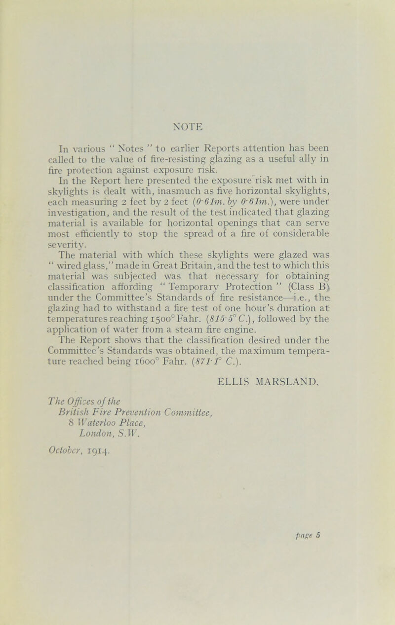 In various “ Notes ” to earlier Reports attention has been called to the value of fire-resisting glazing as a useful ally in fire protection against exposure risk. In the Report here presented the exposure risk met with in skylights is dealt with, inasmuch as five horizontal skylights, each measuring 2 feet by 2 feet (0 61m. by O-Glm.), were under investigation, and the result of the test indicated that glazing material is available for horizontal openings that can serve most efficiently to stop the spread of a fire of considerable severity. The material with which these skylights were glazed was “ wired glass,” made in Great Britain, and the test to which this material was subjected was that necessary for obtaining classification affording “ Temporary Protection ” (Class B) under the Committee’s Standards of fire resistance—i.e., the: glazing had to withstand a fire test of one hour’s duration at temperatures reaching i500°Fahr. (815-5° C), followed by the application of water from a steam fire engine. The Report shows that the classification desired under the Committee’s Standards was obtained, the maximum tempera- ture reached being 1600° Fahr. (871-1° C.). ELLIS MARSLAND. The Offices of the British Fire Prevention Committee, 8 Waterloo Place, London, S.IF. October, 1914.