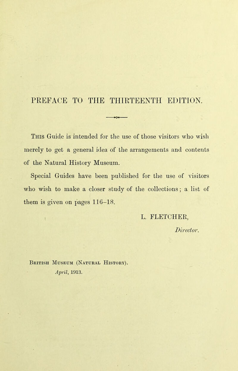 PREFACE TO THE THIRTEENTH EDITION. This Guide is intended for the use of those visitors who wish merely to get a general idea of the arrangements and contents of the Natural History Museum. Special Guides have been published for the use of visitors who wish to make a closer study of the collections; a list of them is given on pages 116-18. L. FLETCHER, Director. British Museum (Natural History). April, 1913.