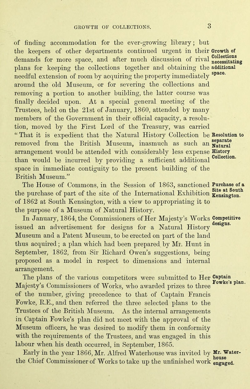 of finding accommodation for the ever-growing library; but the keepers of other departments continued urgent in their Growth of demands for more space, and after much discussion of rival neoeTsTtating plans for keeping the collections together and obtaining the additional needful extension of room by acquiring the property immediately space' around the old Museum, or for severing the collections and removing a portion to another building, the latter course was finally decided upon. At a special general meeting of the Trustees, held on the 21st of January, 1860, attended by many members of the Government in their official capacity, a resolu- tion, moved by the First Lord of the Treasury, was carried “That it is expedient that the Natural History Collection be Resolution to removed from the British Museum, inasmuch as such an Natural6 arrangement would be attended with considerably less expense History than would be incurred by providing a sufficient additional ^ space in immediate contiguity to the present building of the British Museum.” The House of Commons, in the Session of 1863, sanctioned Purchase of a the purchase of part of the site of the International Exhibition Kensington! of 1862 at South Kensington, with a view to appropriating it to the purpose of a Museum of Natural History. In January, 1864, the Commissioners of Her Majesty’s Works Competitive issued an advertisement for designs for a Natural Historydesigns- Museum and a Patent Museum, to be erected on part of the land thus acquired; a plan which had been prepared by Mi. Hunt in September, 1862, from Sir Bichard Owen’s suggestions, being- proposed as a model in respect to dimensions and internal arrangement. The plans of the various competitors were submitted to Her Captain Majesty’s Commissioners of Works, who awarded prizes to three Fowkes plan‘ of the number, giving precedence to that of Captain Francis Fowke, B.E., and then referred the three selected plans to the Trustees of the British Museum. As the internal arrangements in Captain Fowke’s plan did not meet with the approval of the Museum officers, he was desired to modify them in conformity with the requirements of the Trustees, and was engaged in this labour when his death occurred, in September, 1865. Early in the year 1866, Mr. Alfred Waterhouse was invited by Mr- Water- the Chief Commissioner of Works to take up the unfinished work engaged.