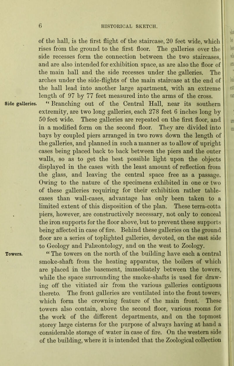 Side galleries. Towers. of the hall, is the first flight of the staircase, 20 feet wide, which rises from the ground to the first floor. The galleries over the side recesses form the connection between the two staircases, and are also intended for exhibition space, as are also the floor of the main hall and the side recesses under the galleries. The arches under the side-flights of the main staircase at the end of the hall lead into another large apartment, with an extreme length of 97 by 77 feet measured into the arms of the cross. “ Brandling out of the Central Hall, near its southern extremity, are two long galleries, each 278 feet 6 inches long by 50 feet wide. These galleries are repeated on the first floor, and I in a modified form on the second floor. They are divided into bays by coupled piers arranged in two rows down the length of the galleries, and planned in such a manner as to allow of upright cases being placed back to back between the piers and the outer walls, so as to get the best possible light upon the objects displayed in the cases with the least amount of reflection from the glass, and leaving the central space free as a passage. Owing to the nature of the specimens exhibited in one or two of these galleries requiring for their exhibition rather table- cases than wall-cases, advantage has only been taken to a limited extent of this disposition of the plan. These terra-cotta , piers, however, are constructively necessary, not only to conceal the iron supports for the floor above, but to prevent these supports . being affected in case of fire. Behind these galleries on the ground ! floor are a series of topliglited galleries, devoted, on the east side to Geology and Bakeontology, and on the west to Zoology. “ The towers on the north of the building have each a central smoke-shaft from the heating apparatus, the boilers of which are placed in the basement, immediately between the towers, while the space surrounding the smoke-shafts is used for draw- ing off the vitiated air from the various galleries contiguous thereto. The front galleries are ventilated into the front towers, which form the crowning feature of the main front. These towers also contain, above the second floor, various rooms for the work of the different departments, and on the topmost storey large cisterns for the purpose of always having at hand a considerable storage of water in case of fire. On the western side of the building, where it is intended that the Zoological collection
