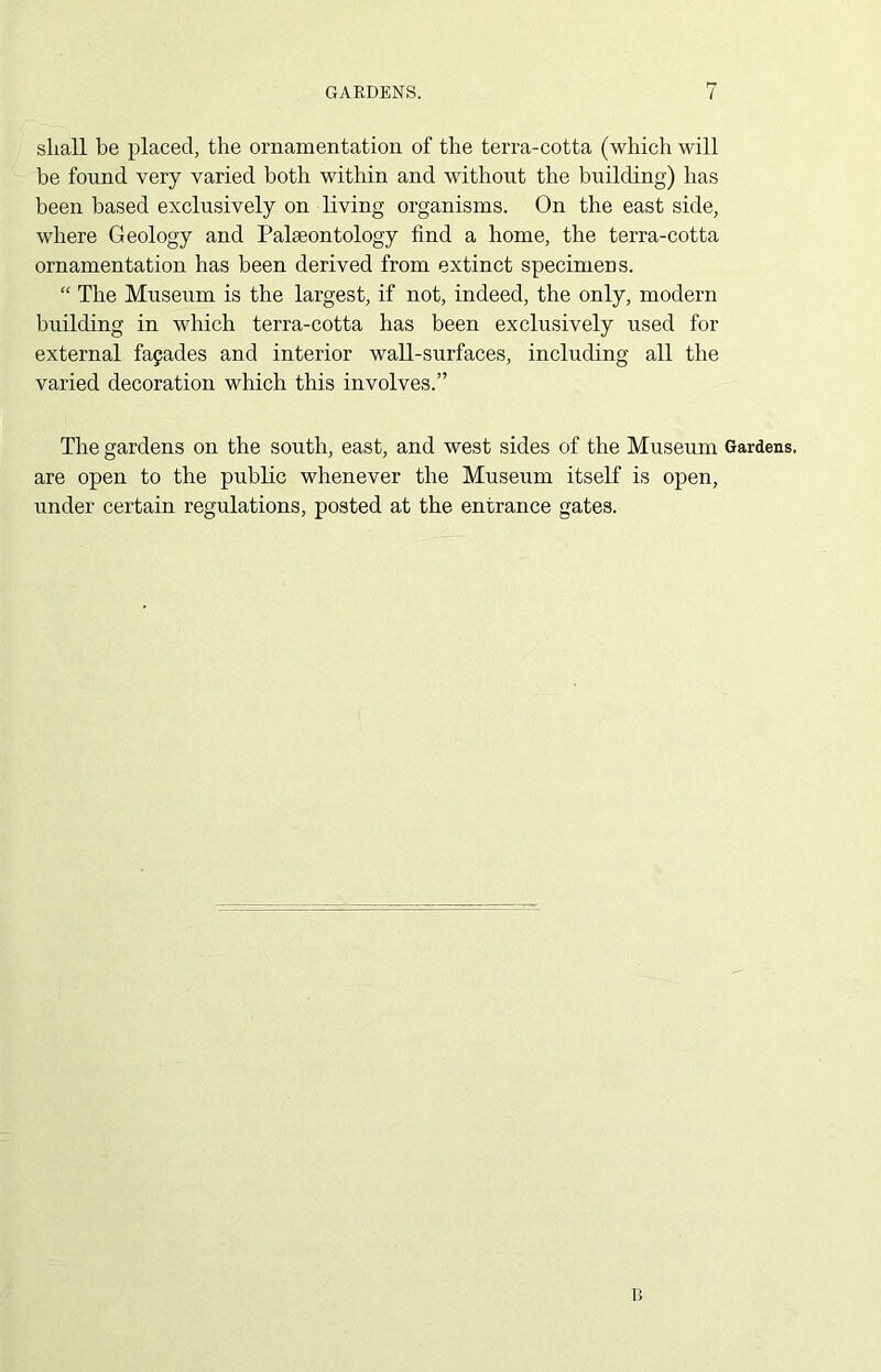 shall be placed, the ornamentation of the terra-cotta (which will be found very varied both within and without the building) has been based exclusively on living organisms. On the east side, where Geology and Palaeontology find a home, the terra-cotta ornamentation has been derived from extinct specimens. “ The Museum is the largest, if not, indeed, the only, modern building in which terra-cotta has been exclusively used for external facades and interior wall-surfaces, including all the varied decoration which this involves.” The gardens on the south, east, and west sides of the Museum Gardens, are open to the public whenever the Museum itself is open, under certain regulations, posted at the entrance gates. B