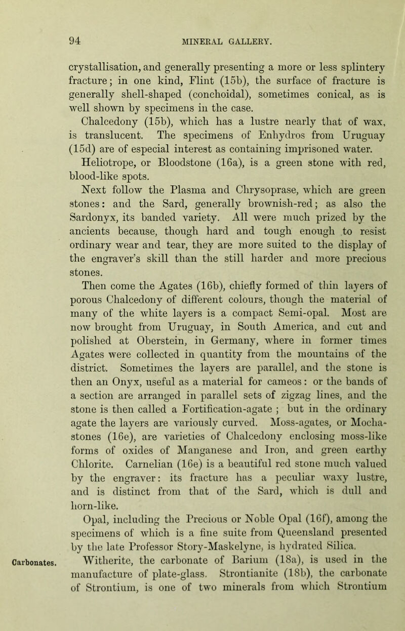 Carbonates. crystallisation, and generally presenting a more or less splintery fracture; in one kind, Flint (15b), the surface of fracture is generally shell-shaped (conchoidal), sometimes conical, as is well shown by specimens in the case. Chalcedony (15b), which has a lustre nearly that of wax, is translucent. The specimens of Enhydros from Uruguay (15d) are of especial interest as containing imprisoned water. Heliotrope, or Bloodstone (16a), is a green stone with red, blood-like spots. Next follow the Plasma and Chrysoprase, which are green stones: and the Sard, generally brownish-red; as also the Sardonyx, its banded variety. All were much prized by the ancients because, though hard and tough enough to resist ordinary wear and tear, they are more suited to the display of the engraver’s skill than the still harder and more precious stones. Then come the Agates (16b), chiefly formed of thin layers of porous Chalcedony of different colours, though the material of many of the white layers is a compact Semi-opal. Most are- now brought from Uruguay, in South America, and cut and polished at Oberstein, in Germany, where in former times Agates were collected in quantity from the mountains of the district. Sometimes the layers are parallel, and the stone is then an Onyx, useful as a material for cameos: or the bands of a section are arranged in parallel sets of zigzag lines, and the stone is then called a Fortification-agate ; but in the ordinary agate the layers are variously curved. Moss-agates, or Mocha* stones (16e), are varieties of Chalcedony enclosing moss-like forms of oxides of Manganese and Iron, and green earthy Chlorite. Carnelian (16e) is a beautiful red stone much valued by the engraver: its fracture has a peculiar waxy lustre, and is distinct from that of the Sard, which is dull and horn-like. Opal, including the Precious or Noble Opal (16f), among the specimens of which is a fine suite from Queensland presented by the late Professor Story-Maskelyne, is hydrated Silica. Witherite, the carbonate of Barium (18a), is used in the manufacture of plate-glass. Strontianite (18b), the carbonate of Strontium, is one of two minerals from which Strontium