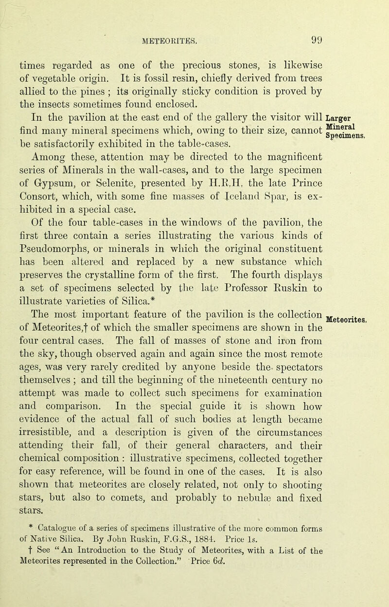 times regarded as one of the precious stones, is likewise of vegetable origin. It is fossil resin, chiefly derived from trees allied to the pines ; its originally sticky condition is proved by the insects sometimes found enclosed. In the pavilion at the east end of the gallery the visitor will find many mineral specimens which, owing to their size, cannot be satisfactorily exhibited in the table-cases. Among these, attention may be directed to the magnificent series of Minerals in the wall-cases, and to the large specimen of Gypsum, or Selenite, presented by H.E.H, the late Prince Consort, which, with some fine masses of Iceland Spar, is ex- hibited in a special case. Of the four table-cases in the windows of the pavilion, the first three contain a series illustrating the various kinds of Pseudomorphs, or minerals in which the original constituent has been altered and replaced by a new substance which preserves the crystalline form of the first. The fourth displays a set of specimens selected by the late Professor Ruskin to illustrate varieties of Silica.* The most important feature of the pavilion is the collection of Meteorites,! of which the smaller specimens are shown in the four central cases. The fall of masses of stone and iron from the sky, though observed again and again since the most remote ages, was very rarely credited by anyone beside the spectators themselves ; and till the beginning of the nineteenth century no attempt was made to collect such specimens for examination and comparison. In the special guide it is shown how evidence of the actual fall of such bodies at length became irresistible, and a description is given of the circumstances attending their fall, of their general characters, and their chemical composition : illustrative specimens, collected together for easy reference, will be found in one of the cases. It is also shown that meteorites are closely related, not only to shooting stars, but also to comets, and probably to nebulae and fixed stars. * Catalogue of a series of specimens illustrative of the more common forms of Native Silica. By John Ruskin, F.G.S., 1884. Price Is. f See “An Introduction to the Study of Meteorites, with a List of the Meteorites represented in the Collection.” Price 6d. Larger Mineral Specimens. Meteorites,