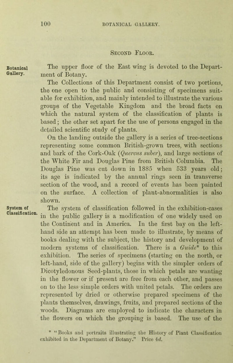 Botanical Gallery. System of Classification. Second Floor. The upper floor of the East wing is devoted to the Depart- ment of Botany. The Collections of this Department consist of two portions, the one open to the public and consisting of specimens suit- able for exhibition, and mainly intended to illustrate the various groups of the Vegetable Kingdom and the broad facts on which the natural system of the classification of plants is based; the other set apart for the use of persons engaged in the detailed scientific study of plants. On the landing outside the gallery is a series of tree-sections representing some common British-grown trees, with sections and bark of the Cork-Oak (Quercus suber), and large sections of the White Fir and Douglas Pine from British Columbia. The Douglas Pine was cut down in 1885 when 533 years old; its age is indicated by the annual rings seen in transverse section of the wood, and a record of events has been painted on the surface. A collection of plant-abnormalities is also shown. The system of classification followed in the exhibition-cases in the public gallery is a modification of one widely used on the Continent and in America. In the first bay on the left- hand side an attempt has been made to illustrate, by means of books dealing with the subject, the history and development of modern systems of classification. There is a Guide* to this exhibition. The series of specimens (starting on the north, or left-hand, side of the gallery) begins with the simpler orders of Dicotyledonous Seed-plants, those in which petals are wanting in the flower or if present are free from each other, and passes on to the less simple orders with united petals. The orders are represented by dried or otherwise prepared specimens of the plants themselves, drawings, fruits, and prepared sections of the woods. Diagrams are employed to indicate the characters in the flowers on which the grouping is based. The use of the * “Books ami portraits illustrating the History of Plant Classification exhibited in the Department of Botany.” Price 4(f.