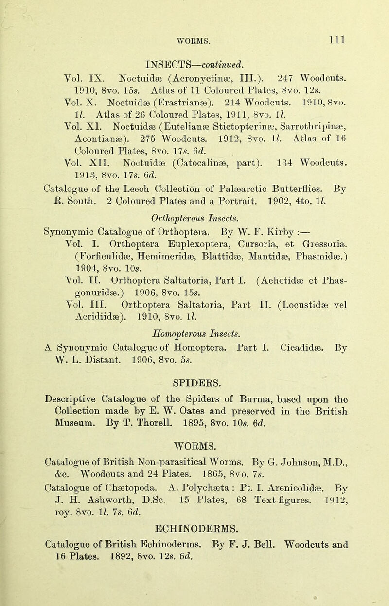 INSECTS—continued. Yol. IX. Noctuidm (Acronyctinac, III.). 247 Woodcuts. 1910, 8vo. 15s. Atlas of 11 Coloured Plates, 8vo. 12s. Yol. X. Noctuidae (Krastrianse). 214 Woodcuts. 1910, 8vo. 1Z. Atlas of 26 Coloured Plates, 1911, 8vo. 1/. Vol. XI. Noctuidas (Eutelianae Stictopterinae, Sarrotliripinae, Acontianae). 275 Woodcuts. 1912, 8vo. 11. Atlas of 16 Coloured Plates, 8vo. 17s. 6d. Yol. XII. Noctuidae (Catocalinse, part). 134 Woodcuts. 1913, 8vo. 17s. 6d. Catalogue of the Leech Collection of Palasarctic Butterflies. By R. South. 2 Coloured Plates and a Portrait. 1902, 4to. 11. Orthopterous Insects. Synonymic Catalogue of Orthoptera. By W. F. Kirby :— Yol. I. Orthoptera Euplexoptera, Cursoria, et Gressoria. (Forficulidse, Hemimeridae, Blattidae, Mantidse, Phasmidae.) 1904, 8vo. 10s. Yol. II. Orthoptera Saltatoria, Part I. (Achetidae et Phas- gonuridae.) 1906, 8vo. 15s. Vol. III. Orthoptera Saltatoria, Part II. (Locustidae vel Acridiidae). 1910, 8vo. 1Z. Homopterous Insects. A Synonymic Catalogue of Homoptera. Part I. Cicadidse. By W. L. Distant. 1906, 8vo. os. SPIDERS. Descriptive Catalogue of the Spiders of Burma, based upon the Collection made by E. W. Oates and preserved in the British Museum. By T. Thorell. 1895, 8vo. 10s. 6d. WORMS. Catalogue of British Non-parasitical Worms. By G. Johnson, M.D., &c. Woodcuts and 24 Plates. 1865, 8vo. 7s. Catalogue of Chmtopoda. A. Polychseta : Pt. I. Arenicolidas. By J. H. Ashworth, D.Sc. 15 Plates, 68 Text-figures. 1912, roy. 8vo. 1Z. 7s. 6d. ECHINODERMS. Catalogue of British Echinoderms. By F. J. Bell. Woodcuts and 16 Plates. 1892, 8vo. 12s. 6d.