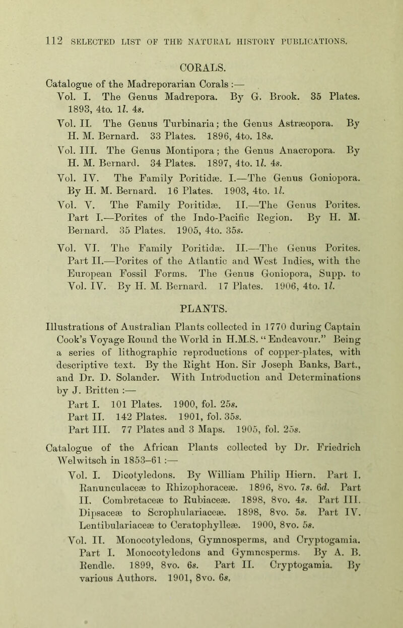 CORALS. Catalogue of the Madreporarian Corals :— Yol. I. The Genus Madrepora. By G. Brook. 35 Plates. 1893, 4to. 11. 4s. Yol. II. The Genus Turbinaria; the Genus Astrseopora. By H. M. Bernard. 33 Plates. 1896, 4to. 18s. Vol. III. The Genus Montipora; the Genus Anacropora. By H. M. Bernard. 34 Plates. 1897, 4to. lZ. 4s. Vol. IY. The Family Poritidae. I.—The Genus Goniopora. By H. M. Bernard. 16 Plates. 1903, 4to. 11. Vol. Y. The Family Poritidaa. II.—The Genus Pontes. Part I.—Porites of the Indo-Pacific Region. By H. M. Bernard. 35 Plates. 1905, 4to. 35s. Vol. VI. The Family Politicise. II.—The Genus Porites. Part II.—Porites of the Atlantic and West Indies, with the European Fossil Forms. The Genus Goniopora, Supp. to Yol. IV. By H. M. Bernard. 17 riates. 1906, 4to. 1/. PLANTS. Illustrations of Australian Plants collected in 1770 during Captain Cook’s Voyage Round the World in H.M.S. “ Endeavour.” Being a series of lithographic reproductions of copper-plates, with descriptive text. By the Right Hon. Sir Joseph Banks, Bart., and Dr. D. Solander. With Introduction and Determinations by J. Britten :— Part I. 101 Plates. 1900, fol. 25*. Part II. 142 Plates. 1901, fol. 35s. Part III. 77 Plates and 3 Maps. 1905, fol. 25s. Catalogue of the African Plants collected by Dr. Friedrich Welwitsch in 1853-61 :— Vol. I. Dicotyledons. By William Philip Iliern. Part I. Ranunculaceae to Rhizophoraceae. 1896, 8vo. 7s. 6d. Part II. Ccmbretaceae to Rubiaceae. 1898, 8vo. 4s. Part III. Dipsacem to Scrophulariaceae. 1898, 8vo. 5s. Part IV. Lentibulariaceae to Ceratophylleae. 1900, 8vo. 5s. Vol. IT. Monocotyledons, Gymnosperms, and Cryptogamia. Part I. Monocotyledons and Gymnosperms. By A. B. Rendle. 1899, 8vo. 6s. Part II. Cryptogamia. By various Authors. 1901, 8vo. 6s,