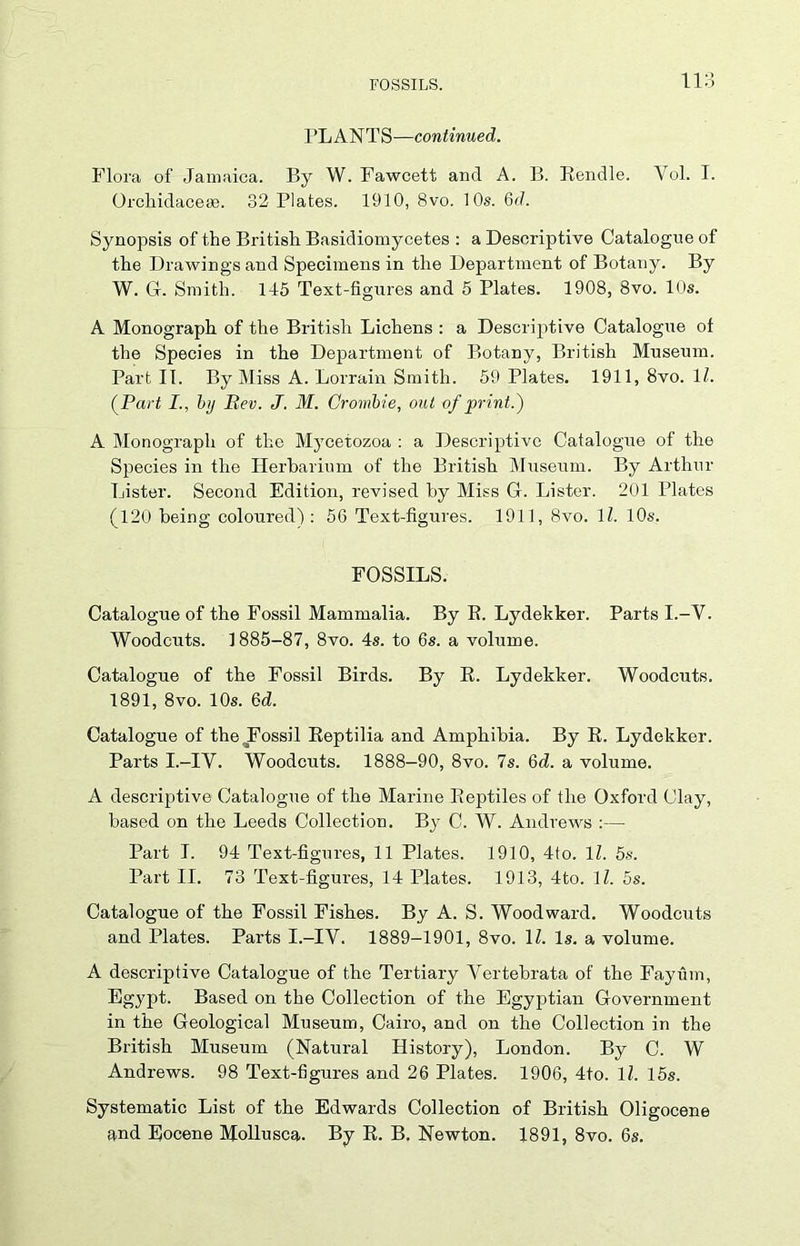 PLANTS—continued. Flora of Jamaica. By W. Fawcett and A. B. Rendle. Yol. I. Orchidaceas. 32 Plates. 1910, 8vo. 10s. Qd. Synopsis of the British Basidiomycetes : a Descriptive Catalogue of the Drawings and Specimens in the Department of Botany. By W. G. Smith. 145 Text-figures and 5 Plates. 1908, 8vo. 10s. A Monograph of the British Lichens : a Descriptive Catalogue of the Species in the Department of Botany, British Museum. Part IT. By Miss A. Lorrain Smith. 59 Plates. 1911, 8vo. 1Z. (Pari I., by Rev. J. M. Crombie, out of print.) A Monograph of the Mycetozoa : a Descriptive Catalogue of the Species in the Herbarium of the British Museum. By Arthur Lister. Second Edition, revised by Miss G. Lister. 201 Plates (120 being coloured): 56 Text-figures. 1911, 8vo. 11. 10s. FOSSILS. Catalogue of the Fossil Mammalia. By B. Lydekker. Parts I.-Y. Woodcuts. 1885-87, 8vo. 4s. to 6s. a volume. Catalogue of the Fossil Birds. By R. Lydekker. Woodcuts. 1891, 8vo. 10s. 6cZ. Catalogue of the .Fossil Reptilia and Amphibia. By R. Lydekker. Parts I.-IY. Woodcuts. 1888-90, 8vo. 7s. 6d. a volume. A descriptive Catalogue of the Marine Reptiles of the Oxford Clay, based on the Leeds Collection. Bjr C. W. Andrews :— Part I. 94 Text-figures, 11 Plates. 1910, 4to. 11. 5s. Part II. 73 Text-figures, 14 Plates. 1913, 4to. 1Z. 5s. Catalogue of the Fossil Fishes. By A. S. Woodward. Woodcuts and Plates. Parts I.-IY. 1889-1901, 8vo. 1Z. Is. a volume. A descriptive Catalogue of the Tertiary Vertebrata of the Fayiim, Egypt. Based on the Collection of the Egyptian Government in the Geological Museum, Cairo, and on the Collection in the British Museum (Natural History), London. By C. W Andrews. 98 Text-figures and 26 Plates. 1906, 4to. 1Z. 15s. Systematic List of the Edwards Collection of British Oligocene and Eocene Mollusca. By R. B. Newton. 1891, 8vo. 6s.