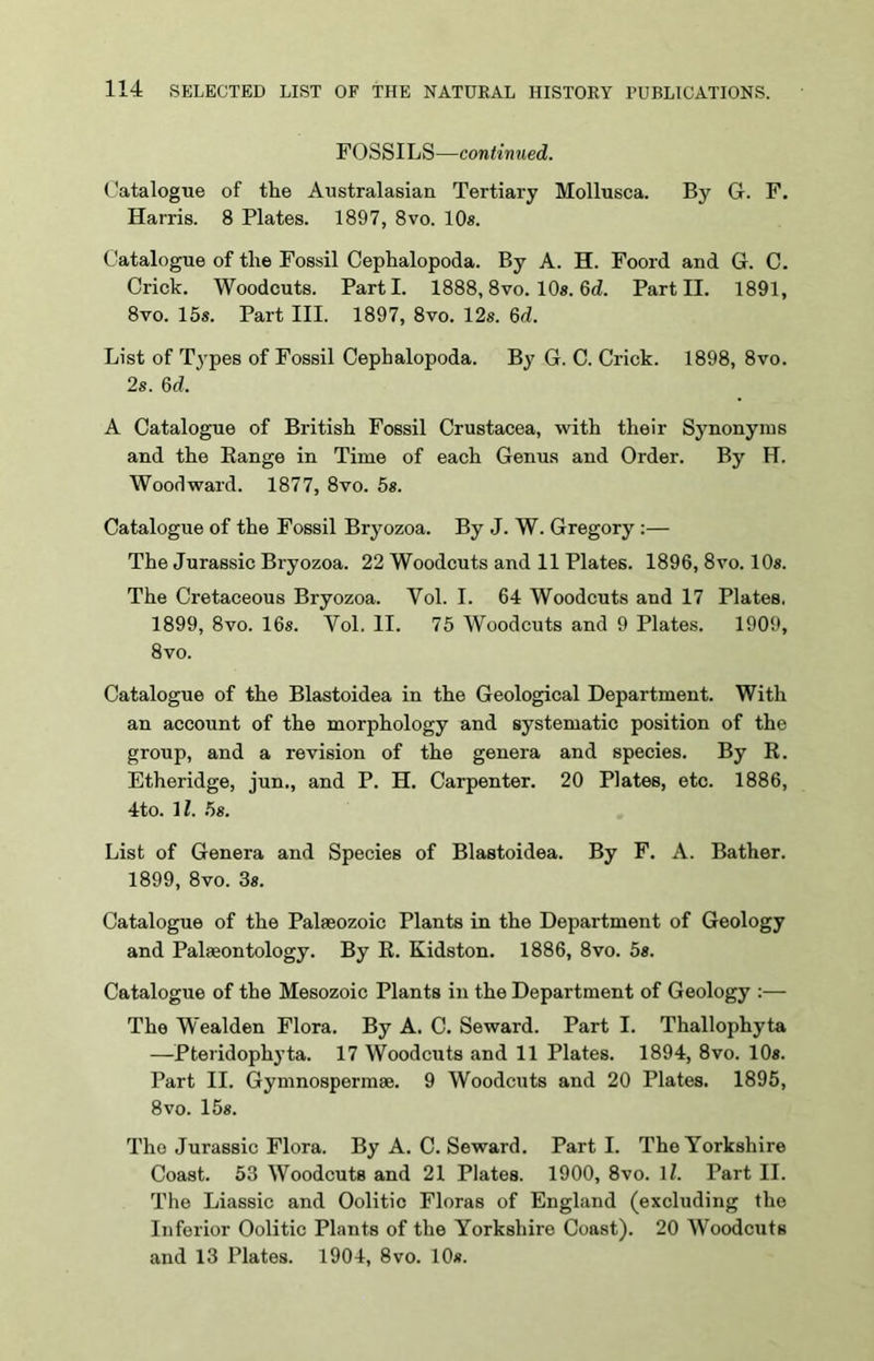 FOSSILS—continued. Catalogue of the Australasian Tertiary Mollusca. By G. F. Harris. 8 Plates. 1897, 8vo. 10s. Catalogue of the Fossil Cephalopoda. By A. H. Foord and G. C. Crick. Woodcuts. Parti. 1888,8vo. 10s. 6d. Part II. 1891, 8vo. 15s. Part III. 1897, 8vo. 12s. Qd. List of Types of Fossil Cephalopoda. By G. C. Crick. 1898, 8vo. 2s. 64. A Catalogue of British Fossil Crustacea, with their Synonyms and the Range in Time of each Genus and Order. By H. Woodward. 1877, 8vo. 5s. Catalogue of the Fossil Bryozoa. By J. W. Gregory :— The Jurassic Bryozoa. 22 Woodcuts and 11 Plates. 1896, 8vo. 10s. The Cretaceous Bryozoa. Yol. I. 64 Woodcuts and 17 Plates, 1899, 8vo. 16s. Yol. II. 75 Woodcuts and 9 Plates. 1909, 8vo. Catalogue of the Blastoidea in the Geological Department. With an account of the morphology and systematic position of the group, and a revision of the genera and species. By R. Etheridge, jun., and P. H. Carpenter. 20 Plates, etc. 1886, 4to. 11. 5s. List of Genera and Species of Blastoidea. By F. A. Bather. 1899, 8vo. 3s. Catalogue of the Palaeozoic Plants in the Department of Geology and Palaeontology. By R. Kidston. 1886, 8vo. 5s. Catalogue of the Mesozoic Plants in the Department of Geology :— The Wealden Flora. By A. C. Seward. Part I. Thallophyta —Pteridophyta. 17 Woodcuts and 11 Plates. 1894, 8vo. 10s. Part II. Gymnospermae. 9 Woodcuts and 20 Plates. 1895, 8vo. 15s. The Jurassic Flora. By A. C. Seward. Part I. The Yorkshire Coast. 53 Woodcuts and 21 Plates. 1900, 8vo. 11. Part II. The Liassic and Oolitic Floras of England (excluding the Inferior Oolitic Plants of the Yorkshire Coast). 20 Woodcuts and 13 Plates. 1904, 8vo. 10s.