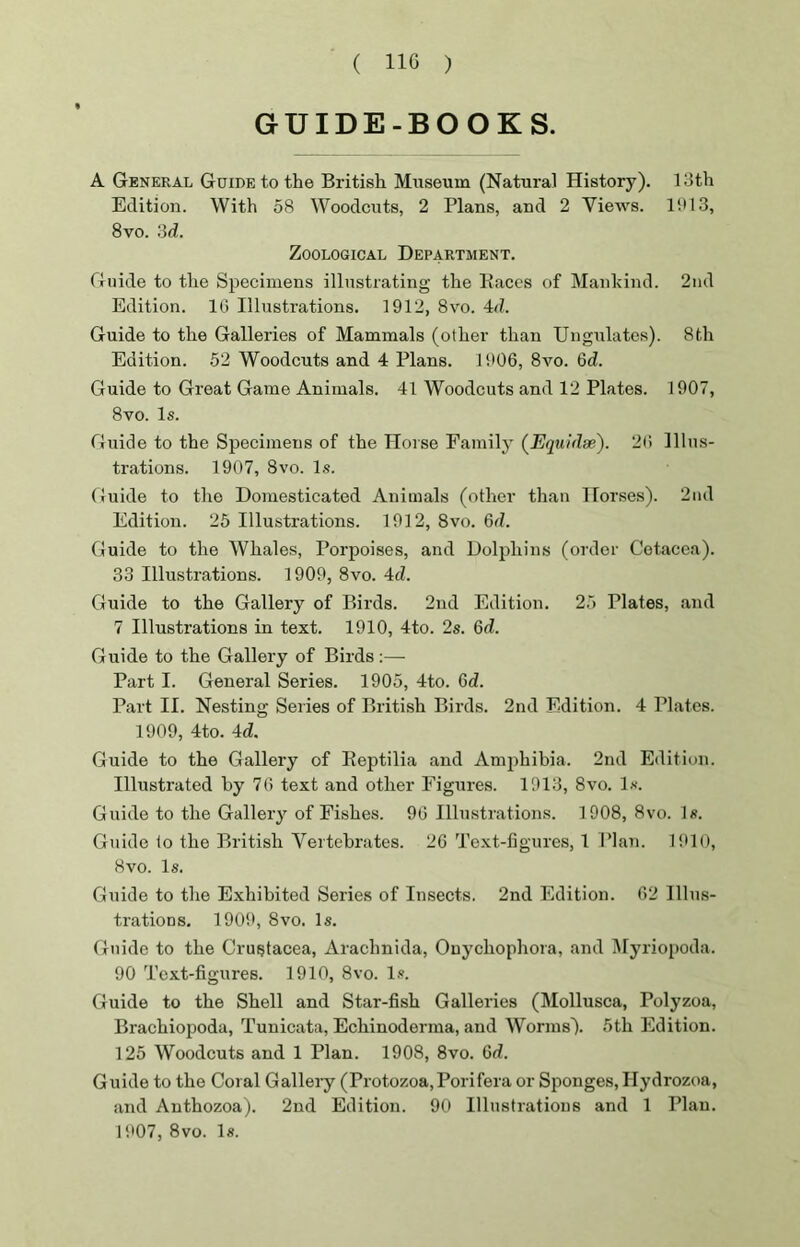 GUIDE-BOOKS. A General Guide to the British Museum (Natural History). 13th Edition. With 58 Woodcuts, 2 Plans, and 2 Views. 1913, 8vo. 3d. Zoological Department. Guide to the Specimens illustrating the Races of Mankind. 2nd Edition. 1G Illustrations. 1912, 8vo. 4d. Guide to the Galleries of Mammals (other than Ungulates). 8th Edition. 52 Woodcuts and 4 Plans. 1906, 8vo. 6d. Guide to Great Game Animals. 41 Woodcuts and 12 Plates. 1907, 8vo. Is. Guide to the Specimens of the Horse Family (Equidse). 20 Illus- trations. 1907, 8vo. Is. Guide to the Domesticated Animals (other than Horses). 2nd Edition. 25 Illustrations. 1912, 8vo. Gd. Guide to the Whales, Porpoises, and Dolphins (order Cetacea). 33 Illustrations. 1909, 8vo. 4d. Guide to the Gallery of Birds. 2nd Edition. 25 Plates, and 7 Illustrations in text. 1910, 4to. 2s. Gd. Guide to the Gallery of Birds :— Part I. General Series. 1905, 4to. Gd. Part II. Nesting Series of British Birds. 2nd Edition. 4 Plates. 1909, 4to. 4d. Guide to the Gallery of Reptilia and Amphibia. 2nd Edition. Illustrated by 76 text and other Figures. 1913, 8vo. Is. Guide to the Gallery of Fishes. 96 Illustrations. 1908, 8vo. Is. Guide to the British Vertebrates. 26 Text-figures, 1 Plan. 1910, 8vo. Is. Guide to the Exhibited Series of Insects. 2nd Edition. 62 Illus- trations. 1909, 8vo. Is. Guide to the Crustacea, Arachnida, Onychophora, and Myriopoda. 90 Text-figures. 1910, 8vo. Is. Guide to the Shell and Star-fish Galleries (Mollusca, Polyzoa, Brachiopoda, Tunicata, Echinoderma, and Worms). 5th Edition. 125 Woodcuts and 1 Plan. 1908, 8vo. Gd. Guide to the Coral Gallery (Protozoa,Porifera or Sponges, Hydrozoa, and Anthozoa). 2nd Edition. 90 Illustrations and 1 Plan. 1907, 8vo. Is.