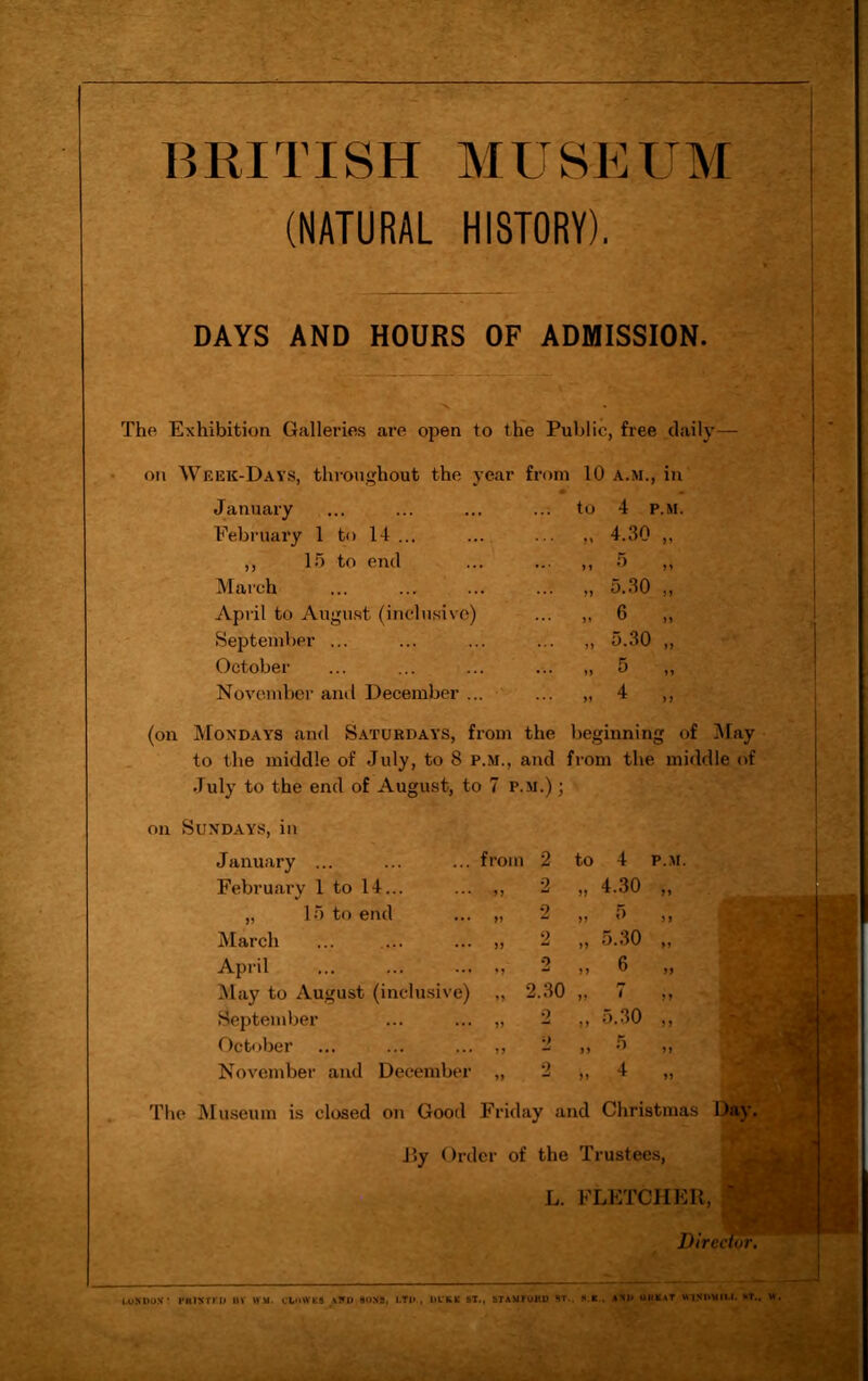 BRITISH MUSEUM (NATURAL HISTORY). DAYS AND HOURS OF ADMISSION. The Exhibition Galleries are open to the Public, free daily on Week-Days, throughout the year from 10 a.m., in January February 1 to 14 ... ,, 15 to end March April to August (inclusive) September ... October November and December ... to 4 P.M. 4.30 „ „ 5 „ „ 5.30 „ „ 6 „ ,, 5.30 ,, „ 5 „ 4 * i) (on Mondays and Saturdays, from the beginning of May to the middle of July, to 8 p.m., and from the middle of July to the end of August, to 7 p.m.) ; on Sundays, in January ... February 1 to 14 „ 15 to end March April May to August (inclusive) September October November and December from 2 to 4 P.M. „ 4.30 „ 5 „ 5.30 „ 6 2.30 „ 7 2 „ 5.30 2 „ 5 2 „ 4 The Museum is closed on Good Friday and Christmas Day. F>y Order of the Trustees, L. FLETCHER, f Director. LONDON ' I'KINTFO BV \VM. ULoWKS aND SOXS, LTD , DL'KK 81., STAMFOKD ST., S.K . Nl* UltNAT WINDMILL »T., W.