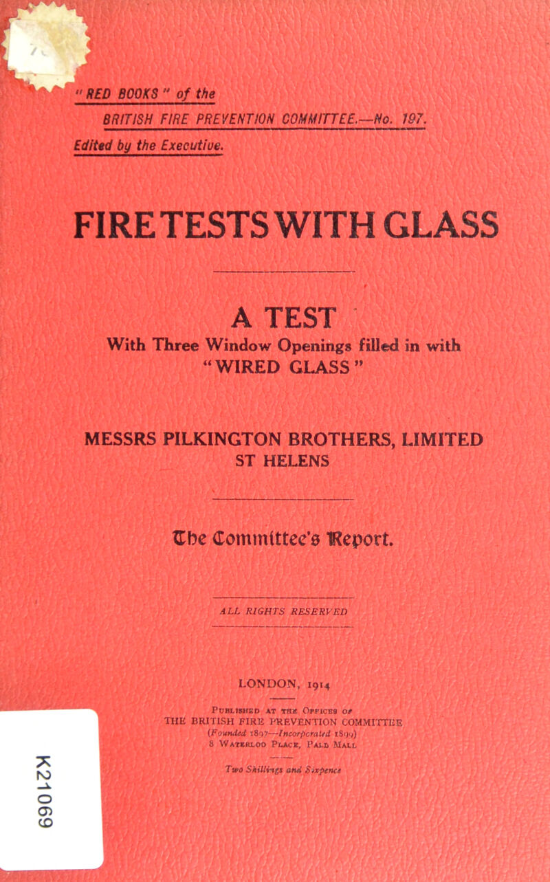 K21069  RED BOOKS  of the BRITISH FIRE PREVENTWN COMM ITTE£.^No. 197. Edittd by the Execuiiue. FIRE TESTS WITH GLASS A TEST With Three Window Openings filled in with “ WIRED GLASS ” MESSRS PILKINGTON BROTHERS, LIMITED ST HELENS tTbe Committec'a TReport. ALL RIGHTS RESERVED LONDON, 1914 PORI-ISHGO AT TWt OrPlCBt OP THE BRITISH EIRE PREVENTION COMMITTEE (Founded 1897—Incorporaltd