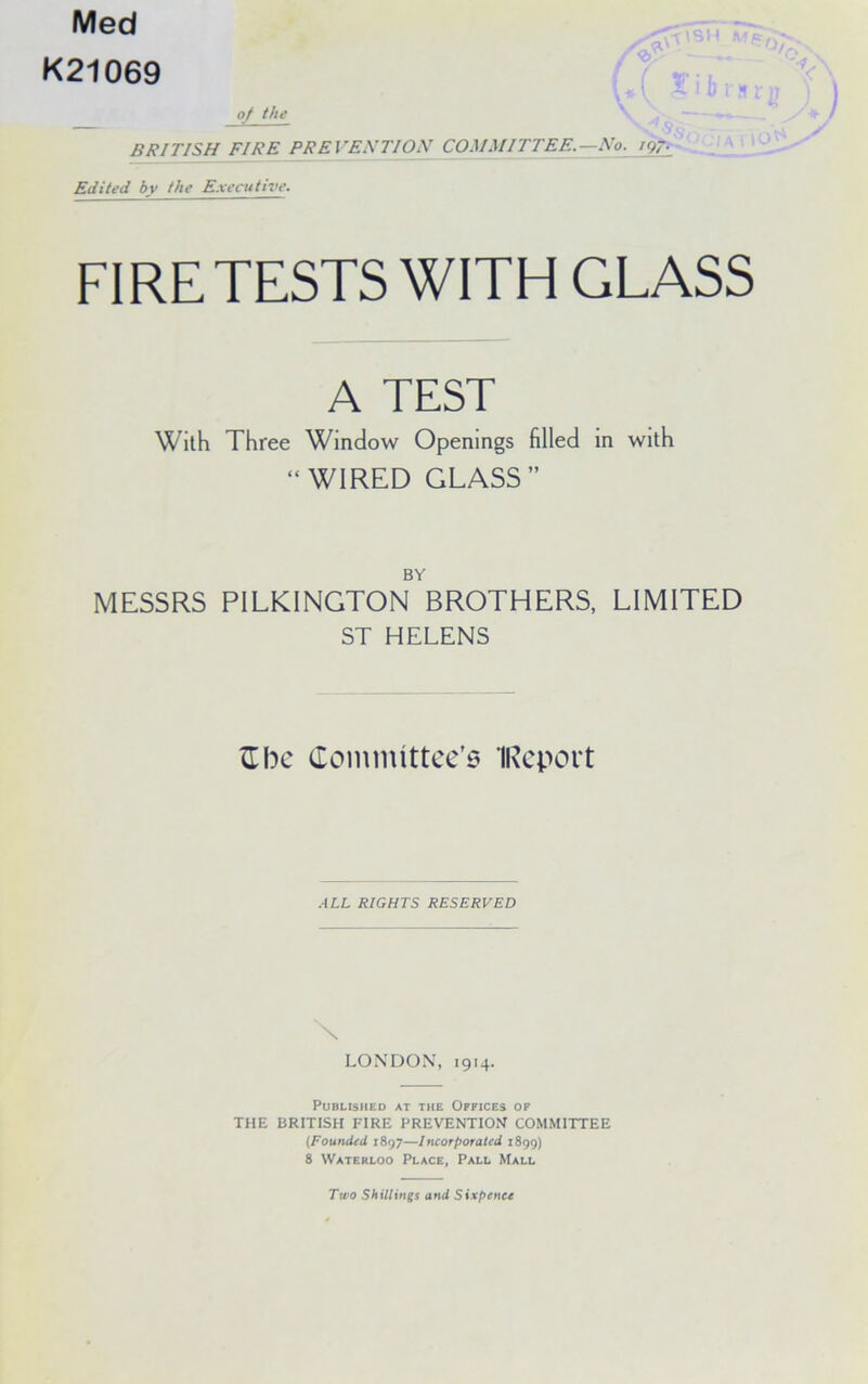 Med K21069 of the BRITISH FIRE PREVESTION COMMITTEE.—No. ig-. Edited by the E.vecutive. FIRE TESTS WITH GLASS A TEST With Three Window Openings filled in with “WIRED GLASS” BY MESSRS PILKINGTON BROTHERS, LIMITED ST HELENS Zlbc Committce’6 IRcport .ALL RIGHTS RESERVED \ LONDON’, 1914. Published at the Offices of THE BRITISH FIRE PREVENTION COMMITTEE (Founded 1897—Incorporated 1899) 8 Waterloo Place, Pall Mall