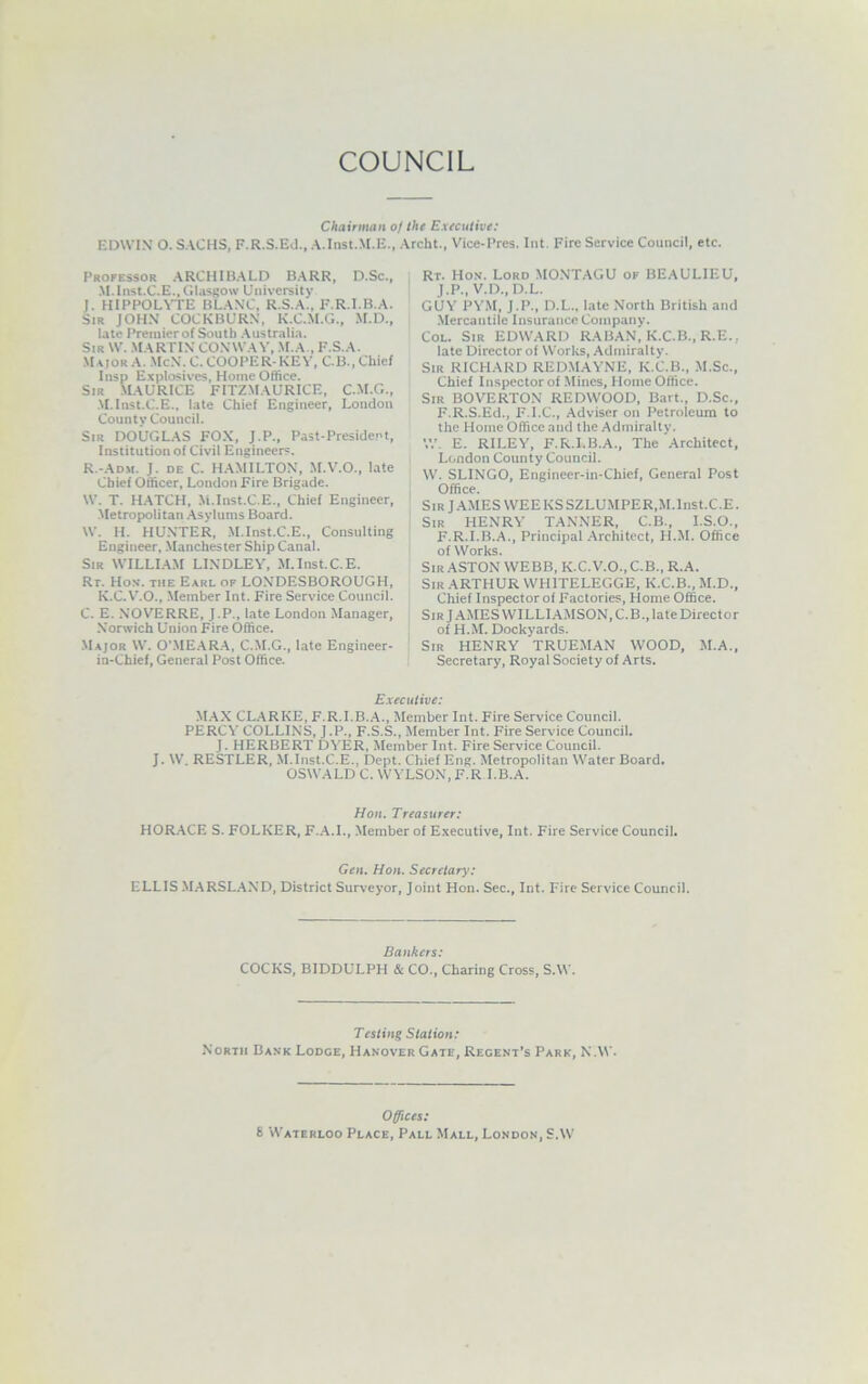COUNCIL Chairman oj the Extciilivt: EDWIN' O. SACHS, F.R.S.Ed., A.Inst.M.E., Archt., Vice-Pres. Int. Fire Service Council, etc. Professor .ARCHIB.ALD B.ARR, D.Sc., M.Iiist.C.E., Glasgow University J. HIPPOLYTE BLANC, R.S.A., F.R.I.B.A. Sir JOHN COCKBURN, K.C.M.G., M.D., late Premier of South .Australia. Sir w. .Martin conway, m.a , f.s.a. Major A. .McN.C. COOPER-KEY, C.B., Chief Insp Explosives, Home Office. Sir MAURICE FITZMAURICE, C.M.G., .M.Inst.C.E., late Chief Engineer, London County Council. Sir DOUGLAS FOX, J.P., Past-President, Institution of Civil Engineers. R.-Adm. J. de C. HAMILTON, M.V.O., late Chief Officer, London Fire Brigade. W. T. H.ATCH, Ai.Inst.C.E., Chief Engineer, Metropolitan .Asylums Board. W. H. HUNTER, M.Inst.C.E., Consulting Engineer, Manchester Ship Canal. Sir WILLlAAf LI.NDLEY, .M.Inst.C.E. Rr. Hos. THE Earl of LONDESBOROUGH, K.C.V'.O., Member Int. Fire Service Council. C. E. NOVERRE, J.P., late London Manager, Norwich Union Fire Office. Major W. O’.ME.AR.A, C.M.G., late Engineer- in-Chief, General Post Office. Rt. Hon. Lord MO.NT.AGU of BEAULIEU, J.P., V.D., D.L. GUY PYM, J.P., D.L., late North British and Mercantile Insurance Company. CoL. Sir EDWARD RABAN, K.C.B., R.E., late Director of Works, Admiralty. Sir RICHARD REDMAYNE, K.C.B., M.Sc., Chief Inspector of Mines, Home Office. Sir BOVERTON REDWOOD, Bart., D.Sc., F.R.S.Ed., F.I.C., Adviser on Petroleum to the Home Office and the Admiraltv. W. E. RILEY, F.R.I.B.A., The Architect, London County Council. W. SLINGO, Engineer-in-Chief, General Post Office. SiRj.A.MESVVEEKSSZLUMPER,M.lnst.C.E. Sir henry TANNER, C.B., I.S.O., F.R.I.B.A., Principal .Architect, H.M. Office of Works. Sir ASTON WEBB, K.C.V.O., C.B., R.A. Sir ARTHUR WHITELEGGE, K.C.B., M.D., Chief Inspector of Factories, Home Office. Sir JAMES WILLIAMSON, C.B., late Director of H.M. Dockyards. Sir henry TRUEMAN WOOD, M.A., Secretary, Royal Society of Arts. Executive: M.AX CL.ARKE, F.R.I.B..A., Member Int. Fire Service Council. PERCA' COLLINS, J .P., F.S.S., Member Int. Fire Service Council. J. HERBERT DYER, Member Int. Fire Service Council. J. W. RESTLER, .M.Inst.C.E., Dept. Chief Eng. Metropolitan Water Board. OSWALD C. WYLSON, F.R I.B.A. Hon. Treasurer: HOR.ACE S. FOLKER, F..A.I., Member of E.xecutive, Int. Fire Service Council. Gen. Hon. Secretary: ELLIS M.ARSL.AND, District Surveyor, Joint Hon. Sec., Int. Fire Service Council. Bankers: COCKS, BIDDULPH & CO., Charing Cross, S.W. Testing Station: North Bank Lodge, Hanover Gate, Regent’s Park, N.W. Offices; 8 'Waterloo Place, Pall Mall, London, S.W