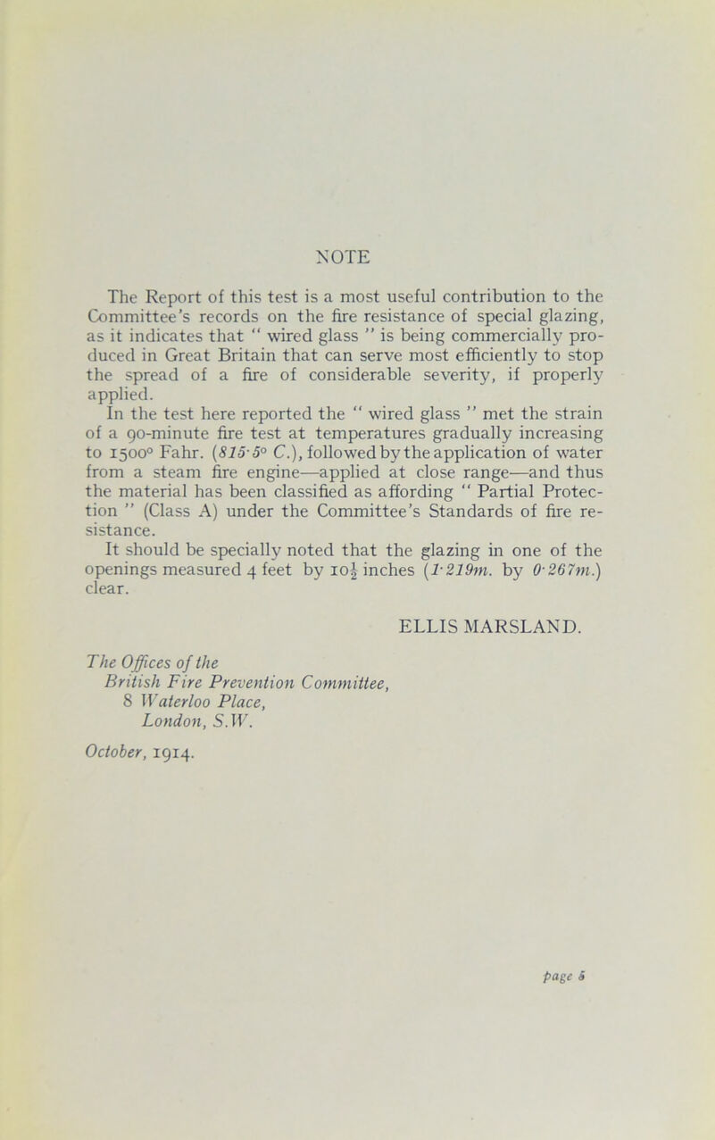 The Report of this test is a most useful contribution to the Committee's records on the fire resistance of special glazing, as it indicates that “ wired glass ” is being commercially pro- duced in Great Britain that can serve most efficiently to stop the spread of a fire of considerable severity, if properly applied. In the test here reported the ‘‘ wired glass ” met the strain of a 90-minute fire test at temperatures gradually increasing to 1500° Fahr. {815-5° C.), followed by the application of water from a steam fire engine—applied at close range—and thus the material has been classified as affording “ Partial Protec- tion ” (Class A) under the Committee’s Standards of fire re- sistance. It should be specially noted that the glazing in one of the openings measured 4 feet by io| inches {l-219ni. by 0-267m.) clear. ELLIS MARSLAND. The Offices of the British Fire Prevention Committee, 8 Waterloo Place, London, S.IL. October, 1914. page S