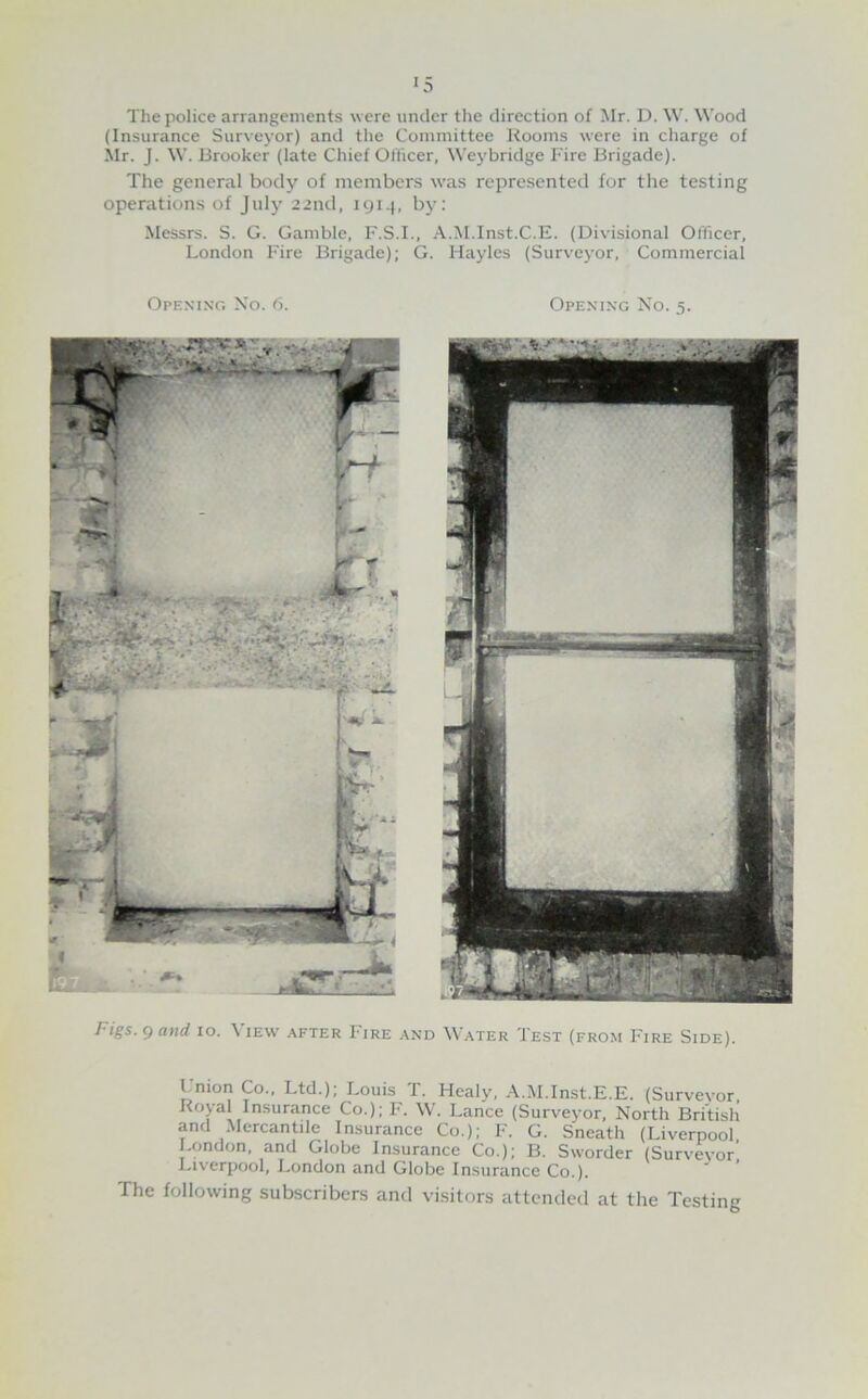 The police arrangements were under the direction of Mr. D. W. Wood (Insurance Surveyor) and the Committee Rooms were in charge of Mr. J. W. Brooker (late Chief Officer, Weybridge Fire Brigade). The general body of members was represented for the testing operations of July 22nd, 1914, by: Messrs. S. G. Gamble, F.S.I., A.M.Inst.C.E. (Divisional Officer, London Fire Brigade); G. Hayles (Surveyor, Commercial Opening Xo. 6. Opening No. 5. Figs. 9 atid 10. \ lEW after Fire and Water Test (from Fire Side). Union Co., Ltd.); Louis T. Healy, A.M.Inst.E.E. (Survevor, Royal Insurance Co.); F. W. Lance (Surveyor, North British and Mercantile Insurance Co.); F. G. Sneath (Liverpool London, and Globe Insurance Co.); B. Sworder (Surveyor’ Liverpool, London and Globe Insurance Co.). The following subscribers and visitors attended at the Testing