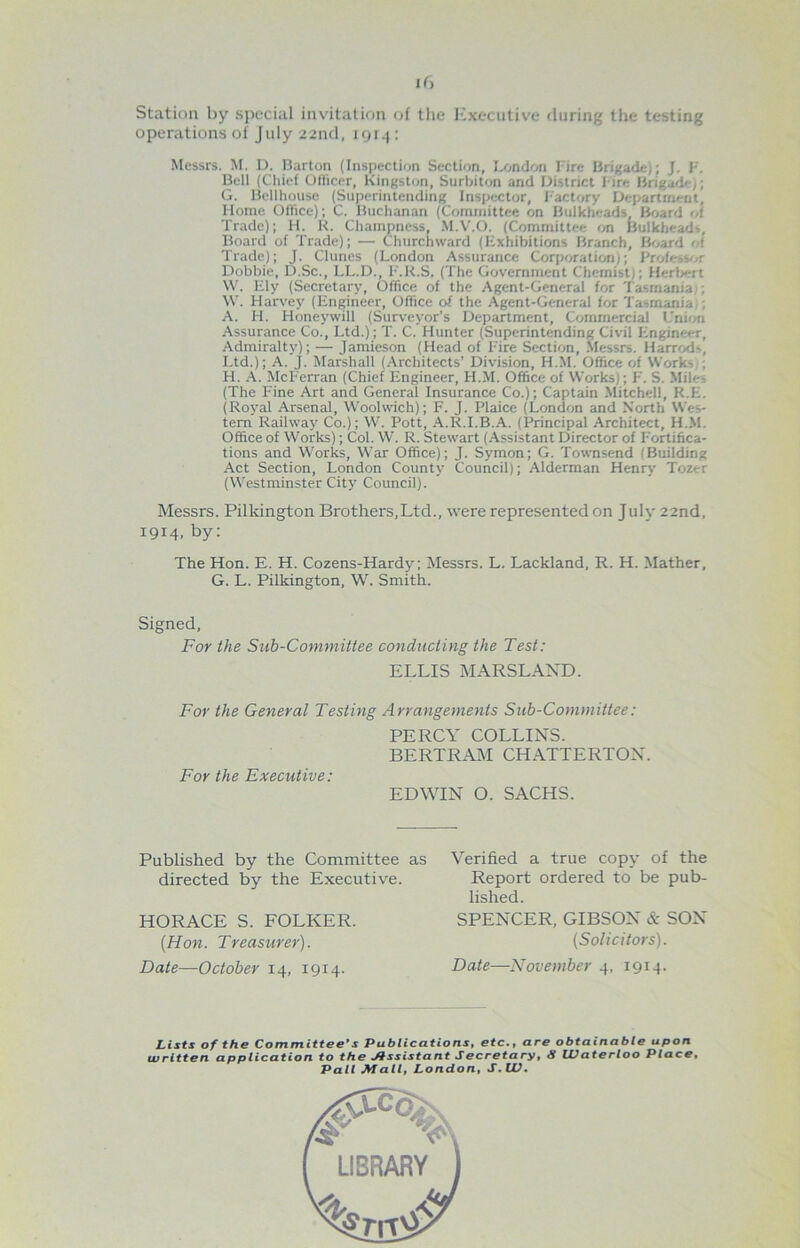 Station by special invitation of the Executive during the testing operations of July 22nfl, nji-t: Messrs, ^f. D. Barton (Inspection Section, London Fire Brigade); J. F'. Bell (Chief Officer, Kingston, Surbiton and district Fire Brigade^; G. Bellhquse (Superintending Inspector, 1-actory L)ej>artrnent, Flome Office); C. Buchanan (Comiiiittce on Bulkheads lioard ol Trade); 11. K. Chainpness, .M.V.O. (Committee on Bulkheads, Board of Trade); — Churchward (Exhibitions Branch, Board ot Trade); J. Cluncs (London Assurance Corporation); Profess'^r Dobbie, D.Sc., LL.D., F'.R.S, (The Government Chemist); Herlxfrt \V. F21y (Secretary, Office of the Agent-General for Tasmania;; \V. Harvey (Engineer, Office of the Agent-General for Tasmania,; A. H. Honeywill (Surveyor’s Department, Commercial L’nbjn Assurance Co., Ltd.); T. C. Hunter (Superintending Civil Engineer, Admiralty); — Jamieson (Head of F'ire Section, .Messrs. Harrod5, Ltd.); A. J. Marshall (.\rchitects’ Division, H.M. Office of Works,; H. .\. McF'erran (Chief Engineer, H.M. Office of Works); F. S. Miles (The Fine Art and General Insurance Co.); Captain Mitchell, R.E. (Royal Arsenal, Woolwich); F. J. Plaice (London and North Wes- tern Railway Co.); W. Pott, .A.R.I.B..A. (Principal Architect, H.M. Office of Works); Col. W. R. Stewart (.Assistant Director of F'ortifica- tions and Works, War Office); J. Symon; G. Townsend (Building Act Section, London Count}’ Council); Alderman Henry Tozer (Westminster City Council). Messrs. Pilkington Brothers,Ltd., were represented on July 22nd, 1914, by; The Hon. E. H. Cozens-Hardy; Messrs. L. Lackland, R. H. Mather, G. L. Pilkington, W. Smith. Signed, For the Sub-Committee conducting the Test: ELLIS MARSLAND. For the General Testing Arrangements Sub-Committee: PERCY COLLINS. BERTRAM CHATTERTON. For the Executive: EDWIN O. SACHS. Published by the Committee as directed by the Executive. HORACE S. FOLKER. {Hon. Treasurer). Date—October 14, 1914. Verified a true copy of the Report ordered to be pub- lished. SPENCER, GIBSON & SON (Solicitors). Date—November 4, 1914. Lists of the Committee’s Publications, etc., are obtainable upon written application to the Assistant Secretary, 8 Waterloo Place, Pali Mall, London, S.W.