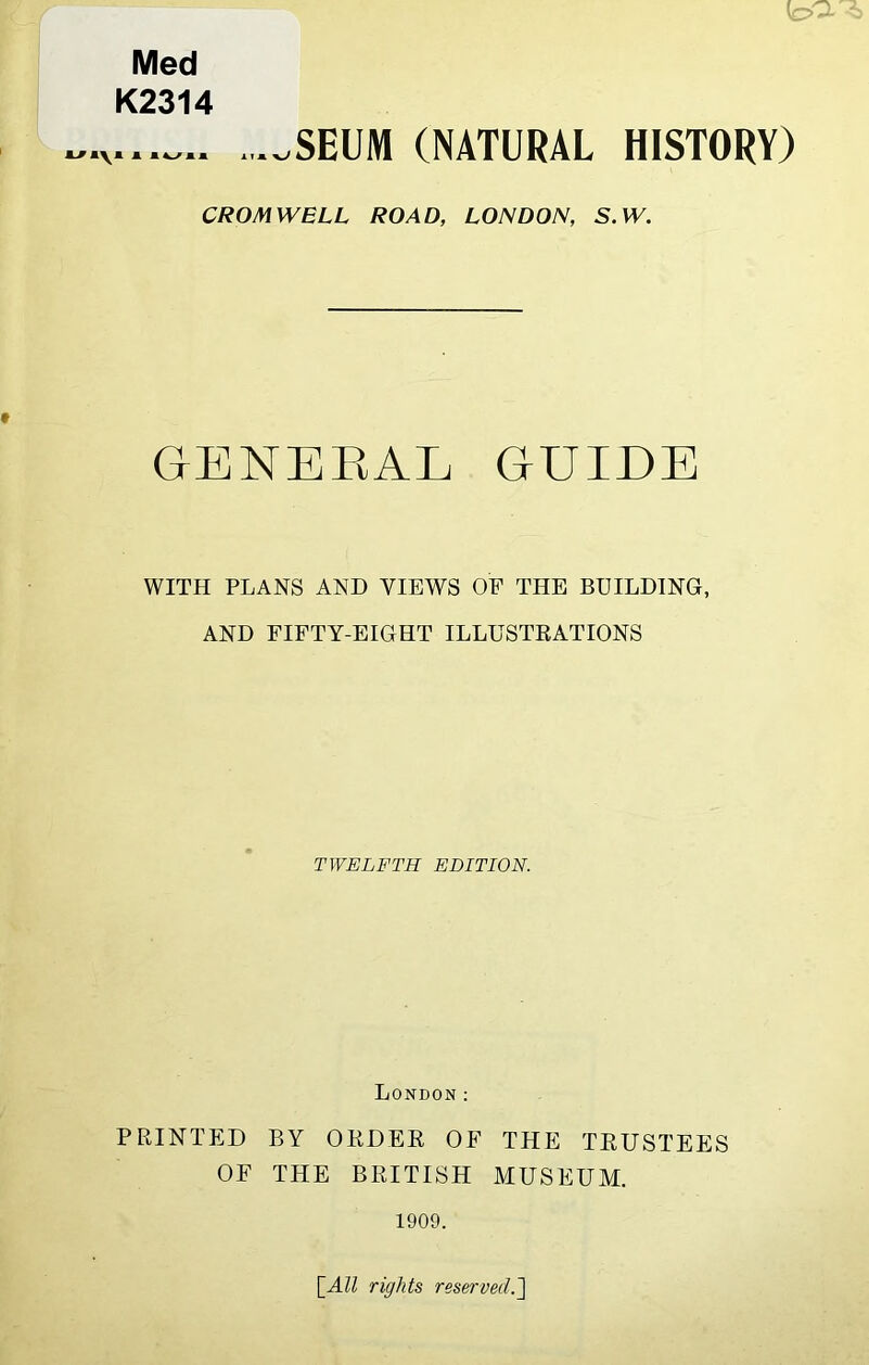 \o' Med K2314 _SEUM (NATURAL HISTORY) CROMWELL ROAD, LONDON, S.W. GENERAL GUIDE WITH PLANS AND VIEWS OF THE BUILDING, AND FIFTY-EIGHT ILLUSTRATIONS TWELFTH EDITION. London: PRINTED BY ORDER OF THE TRUSTEES OF THE BRITISH MUSEUM. 1909. [All rights reserved.']