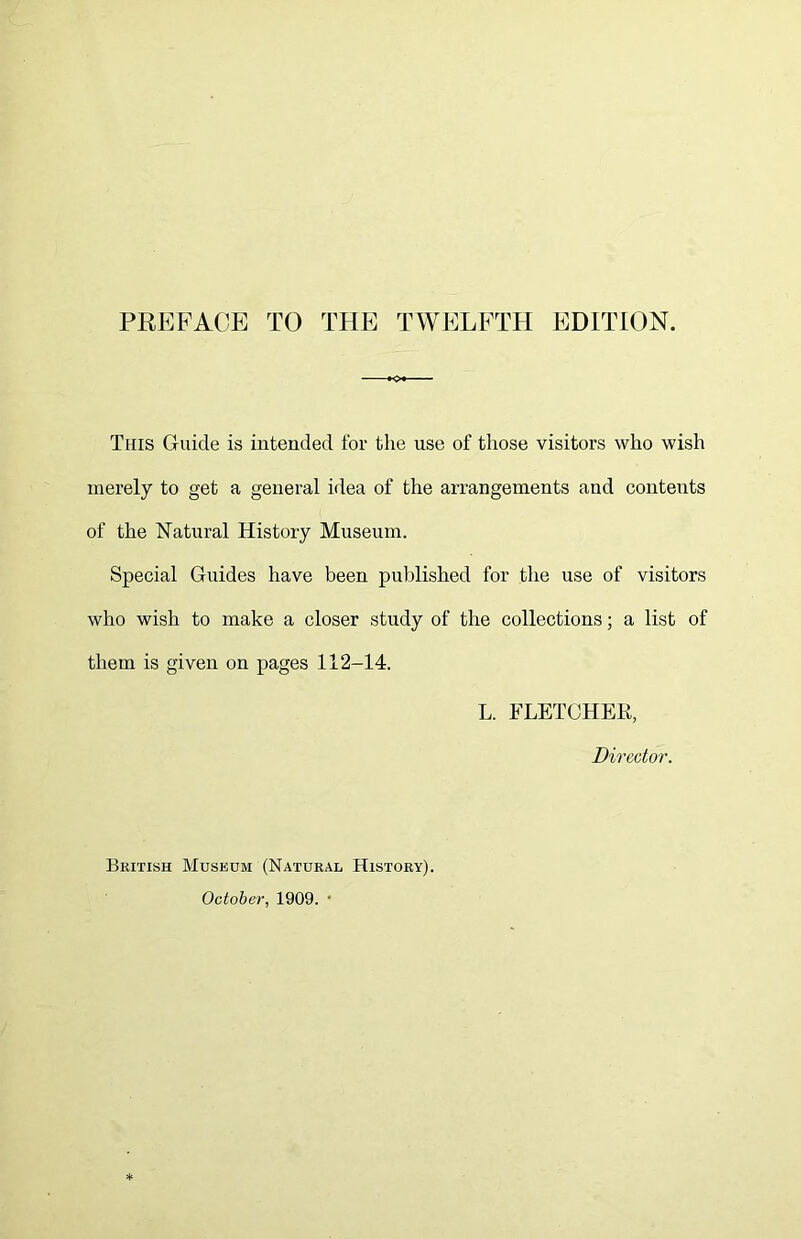 PREFACE TO THE TWELFTH EDITION. This Guide is intended for the use of those visitors who wish merely to get a general idea of the arrangements and contents of the Natural History Museum. Special Guides have been published for the use of visitors who wish to make a closer study of the collections; a list of them is given on pages 112-14. L. FLETCHER, Director. British Museum (Natural History). October, 1909. •