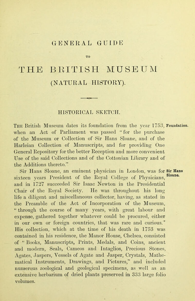 GENERAL GUIDE TO THE BRITISH MUSEUM (NATURAL HISTORY). HISTORICAL SKETCH. The British Museum dates its foundation from the year 1753, Foundation, when an Act of Parliament was passed “ for the purchase of the Museum or Collection of Sir Hans Sloane, and of the Harleian Collection of Manuscripts, and for providing One General Repository for the better Reception and more convenient Use of the said Collections and of the Cottonian Library and of the Additions thereto.” Sir Hans Sloane, an eminent physician in London, was for sir Hans sixteen years President of the Royal College of Physicians, Sloane• and in 1727 succeeded Sir Isaac Newton in the Presidential Chair of the Royal Society. He was throughout his long life a diligent and miscellaneous collector, having, as stated in the Preamble of the Act of Incorporation of the Museum, “ through the course of many years, with great labour and expense, gathered together whatever could be procured, either in our own or foreign countries, that was rare and curious.” His collection, which at the time of his death in 1753 was contained in his residence, the Manor House, Chelsea, consisted of “ Books, Manuscripts, Prints, Medals, and Coins, ancient and modern, Seals, Cameos and Intaglios, Precious Stones, Agates, Jaspers, Vessels of Agate and Jasper, Crystals, Mathe- matical Instruments, Drawings, and Pictures,” and included numerous zoological and geological specimens, as well as an extensive herbarium of dried plants preserved in 333 large folio volumes.