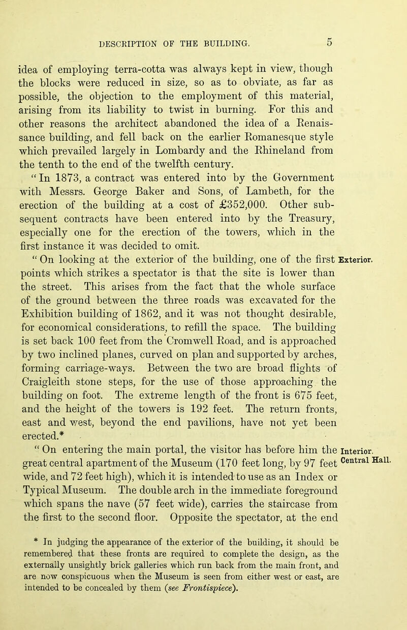 idea of employing terra-cotta was always kept in view, though the blocks were reduced in size, so as to obviate, as far as possible, the objection to the employment of this material, arising from its liability to twist in burning. For this and other reasons the architect abandoned the idea of a Renais- sance building, and fell back on the earlier Romanesque style which prevailed largely in Lombardy and the Rhineland from the tenth to the end of the twelfth century. “ In 1873, a contract was entered into by the Government with Messrs. George Baker and Sons, of Lambeth, for the erection of the building at a cost of £352,000. Other sub- sequent contracts have been entered into by the Treasury, especially one for the erection of the towers, which in the first instance it was decided to omit. “ On looking at the exterior of the building, one of the first Exterior, points which strikes a spectator is that the site is lower than the street. This arises from the fact that the whole surface of the ground between the three roads was excavated for the Exhibition building of 1862, and it was not thought desirable, for economical considerations, to refill the space. The building is set back 100 feet from the Cromwell Road, and is approached by two inclined planes, curved on plan and supported by arches, forming carriage-ways. Between the two are broad flights of Craigleith stone steps, for the use of those approaching the building on foot. The extreme length of the front is 675 feet, and the height of the towers is 192 feet. The return fronts, east and west, beyond the end pavilions, have not yet been erected.* “ On entering the main portal, the visitor has before him the interior, great central apartment of the Museum (170 feet long, by 97 feet Central HalL wide, and 72 feet high), which it is intended to use as an Index or Typical Museum. The double arch in the immediate foreground which spans the nave (57 feet wide), carries the staircase from the first to the second floor. Opposite the spectator, at the end * In judging the appearance of the exterior of the building, it should be remembered that these fronts are required to complete the design, as the externally unsightly brick galleries which run back from the main front, and are now conspicuous when the Museum is seen from either west or east, are intended to be concealed by them (see Frontispiece).