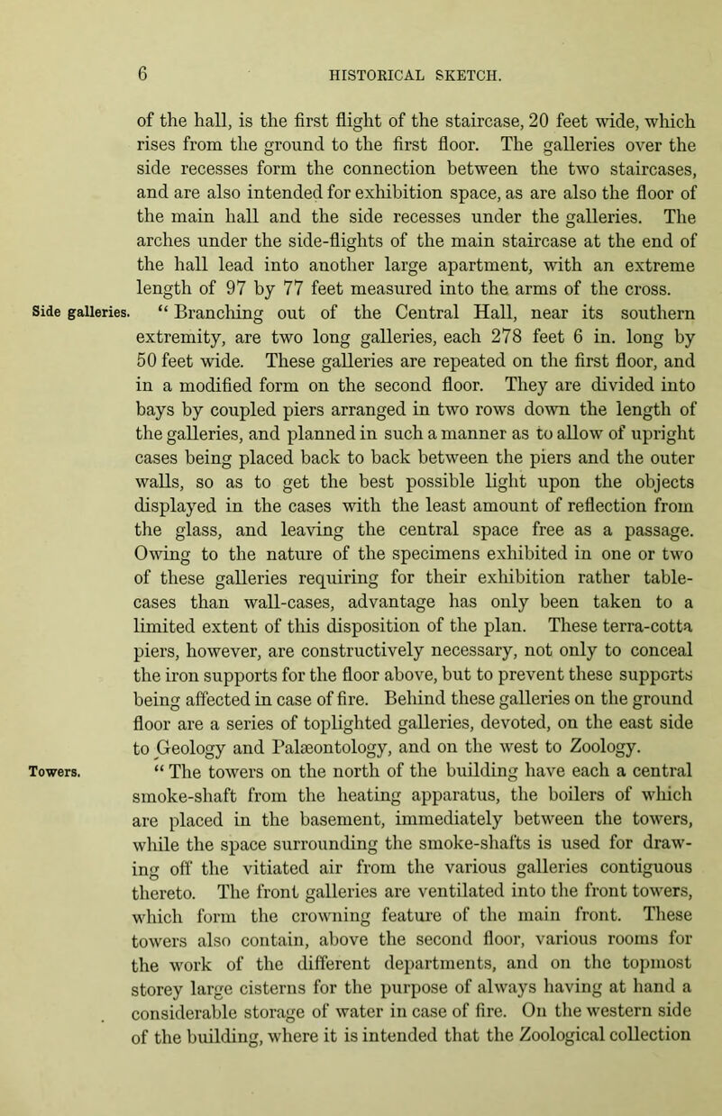 of the hall, is the first flight of the staircase, 20 feet wide, which rises from the ground to the first floor. The galleries over the side recesses form the connection between the two staircases, and are also intended for exhibition space, as are also the floor of the main hall and the side recesses under the galleries. The arches under the side-flights of the main staircase at the end of the hall lead into another large apartment, with an extreme length of 97 by 77 feet measured into the arms of the cross. Side galleries. “ Brandling out of the Central Hall, near its southern extremity, are two long galleries, each 278 feet 6 in. long by 50 feet wide. These galleries are repeated on the first floor, and in a modified form on the second floor. They are divided into bays by coupled piers arranged in two rows down the length of the galleries, and planned in such a manner as to allow of upright cases being placed back to back between the piers and the outer walls, so as to get the best possible light upon the objects displayed in the cases with the least amount of reflection from the glass, and leaving the central space free as a passage. Owing to the nature of the specimens exhibited in one or two of these galleries requiring for their exhibition rather table- cases than wall-cases, advantage has only been taken to a limited extent of this disposition of the plan. These terra-cotta piers, however, are constructively necessary, not only to conceal the iron supports for the floor above, but to prevent these supports being affected in case of fire. Behind these galleries on the ground floor are a series of toplighted galleries, devoted, on the east side to Geology and Palaeontology, and on the west to Zoology. Towers. “ The towers on the north of the building have each a central smoke-shaft from the heating apparatus, the boilers of which are placed in the basement, immediately between the towers, while the space surrounding the smoke-shafts is used for draw- ing off the vitiated air from the various galleries contiguous thereto. The front galleries are ventilated into the front towers, which form the crowning feature of the main front. These towers also contain, above the second floor, various rooms for the work of the different departments, and on the topmost storey large cisterns for the purpose of always having at hand a considerable storage of water in case of fire. On the western side of the building, where it is intended that the Zoological collection