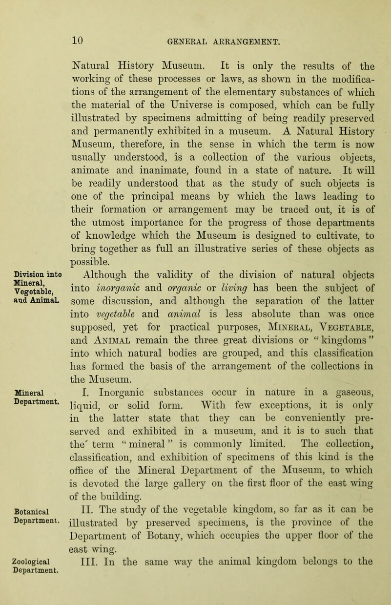 Division into Mineral, Vegetable, and AnimaL Mineral Department. Botanical Department. Zoological Department. Natural History Museum. It is only the results of the working of these processes or laws, as shown in the modifica- tions of the arrangement of the elementary substances of which the material of the Universe is composed, which can be fully illustrated by specimens admitting of being readily preserved and permanently exhibited in a museum. A Natural History Museum, therefore, in the sense in which the term is now usually understood, is a collection of the various objects, animate and inanimate, found in a state of nature. It will be readily understood that as the study of such objects is one of the principal means by which the laws leading to their formation or arrangement may be traced out, it is of the utmost importance for the progress of those departments of knowledge which the Museum is designed to cultivate, to bring together as full an illustrative series of these objects as possible. Although the validity of the division of natural objects into inorganic and organic or living has been the subject of some discussion, and although the separation of the latter into vegetable and animal is less absolute than was once supposed, yet for practical purposes, Mineral, Vegetable, and Animal remain the three great divisions or “ kingdoms ” into which natural bodies are grouped, and this classification has formed the basis of the arrangement of the collections in the Museum. I. Inorganic substances occur in nature in a gaseous, liquid, or solid form. With few exceptions, it is only in the latter state that they can be conveniently pre- served and exhibited in a museum, and it is to such that the' term “ mineral ” is commonly limited. The collection, classification, and exhibition of specimens of this kind is the office of the Mineral Department of the Museum, to which is devoted the large gallery on the first floor of the east wing of the building. II. The study of the vegetable kingdom, so far as it can be illustrated by preserved specimens, is the province of the Department of Botany, which occupies the upper floor of the east wing. III. In the same way the animal kingdom belongs to the