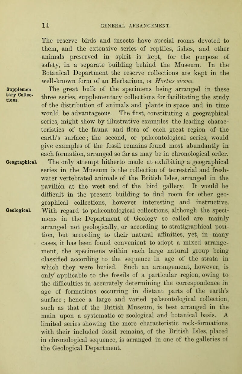 Supplemen- tary Collec- tions. Geographical. Geological. The reserve birds and insects have special rooms devoted to them, and the extensive series of reptiles, fishes, and other animals preserved in spirit is kept, for the purpose of safety, in a separate building behind the Museum. In the Botanical Department the reserve collections are kept in the well-known form of an Herbarium, or Hortus siccus. The great bulk of the specimens being arranged in these three series, supplementary collections for facilitating the study of the distribution of animals and plants in space and in time would be advantageous. The first, constituting a geographical series, might show by illustrative examples the leading charac- teristics of the fauna and flora of each great region of the earth’s surface; the second, or palaeontological series, would give examples of the fossil remains found most abundantly in each formation, arranged so far as may be in chronological order. The only attempt hitherto made at exhibiting a geographical series in the Museum is the collection of terrestrial and fresh- water vertebrated animals of the British Isles, arranged in the pavilion at the west end of the bird gallery. It would be difficult in the present building to find room for other geo- graphical collections, however interesting and instructive. With regard to palaeontological collections, although the speci- mens in the Department of Geology so called are mainly arranged not geologically, or according to stratigraphical posi- tion, but according to their natural affinities, yet, in many cases, it has been found convenient to adopt a mixed arrange- ment, the specimens within each large natural group being classified according to the sequence in age of the strata in which they were buried. Such an arrangement, however, is only applicable to the fossils of a particular region, owing to the difficulties in accurately determining the correspondence in age of formations occurring in distant parts of the earth’s surface ; hence a large and varied palaeontological collection, such as that of the British Museum, is best arranged in the main upon a systematic or zoological and botanical basis. A limited series showing the more characteristic rock-formations with their included fossil remains, of the British Isles, placed in chronological sequence, is arranged in one of the galleries of the Geological Department.