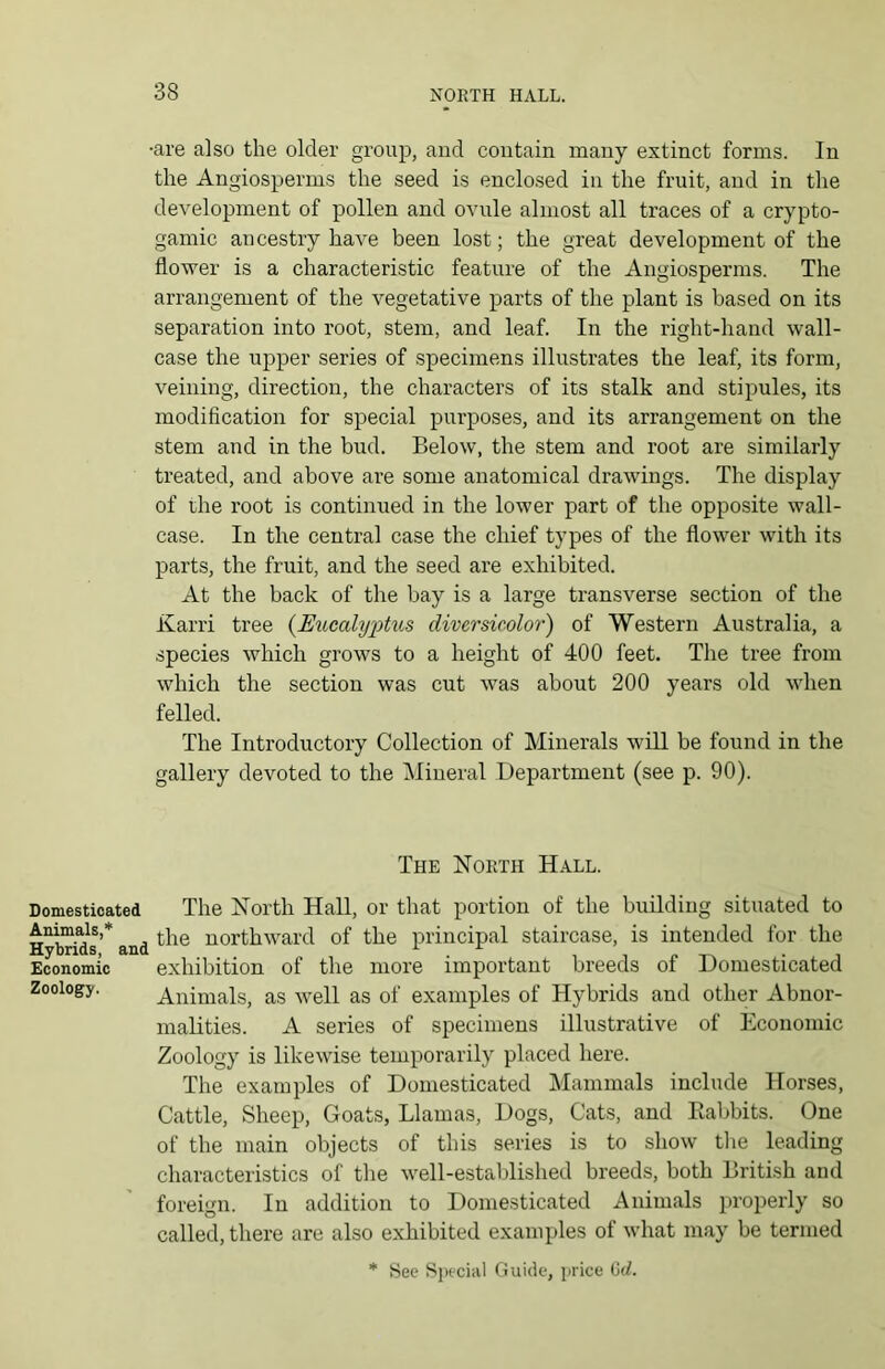 Domesticated Animals,* Hybrids, and Economic Zoology. •are also the older group, and contain many extinct forms. In the Angiosperms the seed is enclosed in the fruit, and in the development of pollen and ovule almost all traces of a crypto- gamic ancestry have been lost; the great development of the flower is a characteristic feature of the Angiosperms. The arrangement of the vegetative parts of the plant is based on its separation into root, stem, and leaf. In the right-hand wall- case the upper series of specimens illustrates the leaf, its form, veining, direction, the characters of its stalk and stipules, its modification for special purposes, and its arrangement on the stem and in the bud. Below, the stem and root are similarly treated, and above are some anatomical drawings. The display of the root is continued in the lower part of the opposite wall- case. In the central case the chief types of the flower with its parts, the fruit, and the seed are exhibited. At the back of the bay is a large transverse section of the Karri tree {Eucalyptus diversicolor) of Western Australia, a species which grows to a height of 400 feet. The tree from which the section was cut was about 200 years old when felled. The Introductory Collection of Minerals will be found in the gallery devoted to the Mineral Department (see p. 90). The North Hall. The North Hall, or that portion of the building situated to the northward of the principal staircase, is intended for the exhibition of the more important breeds of Domesticated Animals, as well as of examples of Hybrids and other Abnor- malities. A series of specimens illustrative of Economic Zoology is likewise temporarily placed here. The examples of Domesticated Mammals include Horses, Cattle, Sheep, Goats, Llamas, Dogs, Cats, and Babbits. One of the main objects of this series is to show the leading characteristics of the well-established breeds, both British and foreign. In addition to Domesticated Animals properly so called, there are also exhibited examples of what may be termed * See Special Guide, price 6<2.