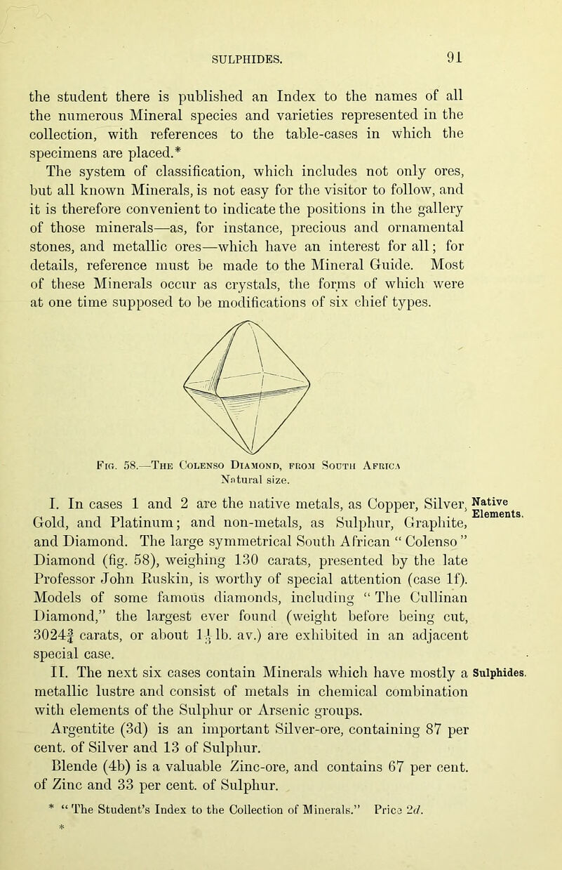 the student there is published an Index to the names of all the numerous Mineral species and varieties represented in the collection, with references to the table-cases in which the specimens are placed.* The system of classification, which includes not only ores, but all known Minerals, is not easy for the visitor to follow, and it is therefore convenient to indicate the positions in the gallery of those minerals—as, for instance, precious and ornamental stones, and metallic ores—which have an interest for all; for details, reference must be made to the Mineral Guide. Most of these Minerals occur as crystals, the forms of which were at one time supposed to be modifications of six chief types. Fig. 58.—The Colenso Diamond, from South Africa Natural size. I. In cases 1 and 2 are the native metals, as Copper, Silver, Native Gold, and Platinum; and non-metals, as Sulphur, Graphite, and Diamond. The large symmetrical South African “ Colenso ” Diamond (fig. 58), weighing 130 carats, presented by the late Professor John Ruskin, is worthy of special attention (case If). Models of some famous diamonds, including “ The Cullinan Diamond,” the largest ever found (weight before being cut, 3024£ carats, or about 1X lb. av.) are exhibited in an adjacent special case. II. The next six cases contain Minerals which have mostly a Sulphides, metallic lustre and consist of metals in chemical combination with elements of the Sulphur or Arsenic groups. Argentite (3d) is an important Silver-ore, containing 87 per cent, of Silver and 13 of Sulphur. Blende (4b) is a valuable Zinc-ore, and contains 67 per cent, of Zinc and 33 per cent, of Sulphur. * “ The Student’s Index to the Collection of Minerals.” Price 2d.