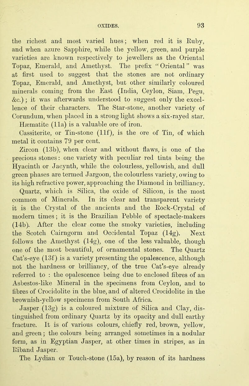 the richest and most varied hues; when red it is Buby, and when azure Sapphire, while the yellow, green, and purple varieties are known respectively to jewellers as the Oriental Topaz, Emerald, and Amethyst. The prefix “ Oriental ” was at first used to suggest that the stones are not ordinary Topaz, Emerald, and Amethyst, but other similarly coloured minerals coming from the East (India, Ceylon, Siam, Pegu, &c.) ; it was afterwards understood to suggest only the excel- lence of their characters. The Star-stone, another variety of Corundum, when placed in a strong light shows a six-rayed star. Haematite (11a) is a valuable ore of iron. Cassiterite, or Tin-stone (Ilf), is the ore of Tin, of which metal it contains 79 per cent. Zircon (13b), when clear and without flaws, is one of the precious stones: one variety with peculiar red tints being the Hyacinth or Jacynth, while the colourless, yellowish, and dull green phases are termed Jargoon, the colourless variety, owing to its high refractive power, approaching the Diamond in brilliancy. Quartz, which is Silica, the oxide of Silicon, is the most common of Minerals. In its clear and transparent variety it is the Crystal of the ancients and the Ilock-Crystal of modern times; it is the Brazilian Pebble of spectacle-makers (14b). After the clear come the smoky varieties, including the Scotch Cairngorm and Occidental Topaz (14g). Next follows the Amethyst (14g), one of the less valuable, though one of the most beautiful, of ornamental stones. The Quartz Cat’s-eye (13f) is a variety presenting the opalescence, although not the hardness or brilliancy, of the true Cat’s-eye already referred to : the opalescence being due to enclosed fibres of an Asbestos-like Mineral in the specimens from Ceylon, and to fibres of Crocidolite in the blue, and of altered Crocidolite in the brownish-yellow specimens from South Africa. Jasper (13g) is a coloured mixture of Silica and Clay, dis- tinguished from ordinary Quartz by its opacity and dull earthy fracture. It is of various colours, chiefly red, brown, yellow, and green; the colours being arranged sometimes in a nodular form, as in Egyptian Jasper, at other times in stripes, as in Biband Jasper. The Lydian or Touch-stone (15a), by reason of its hardness