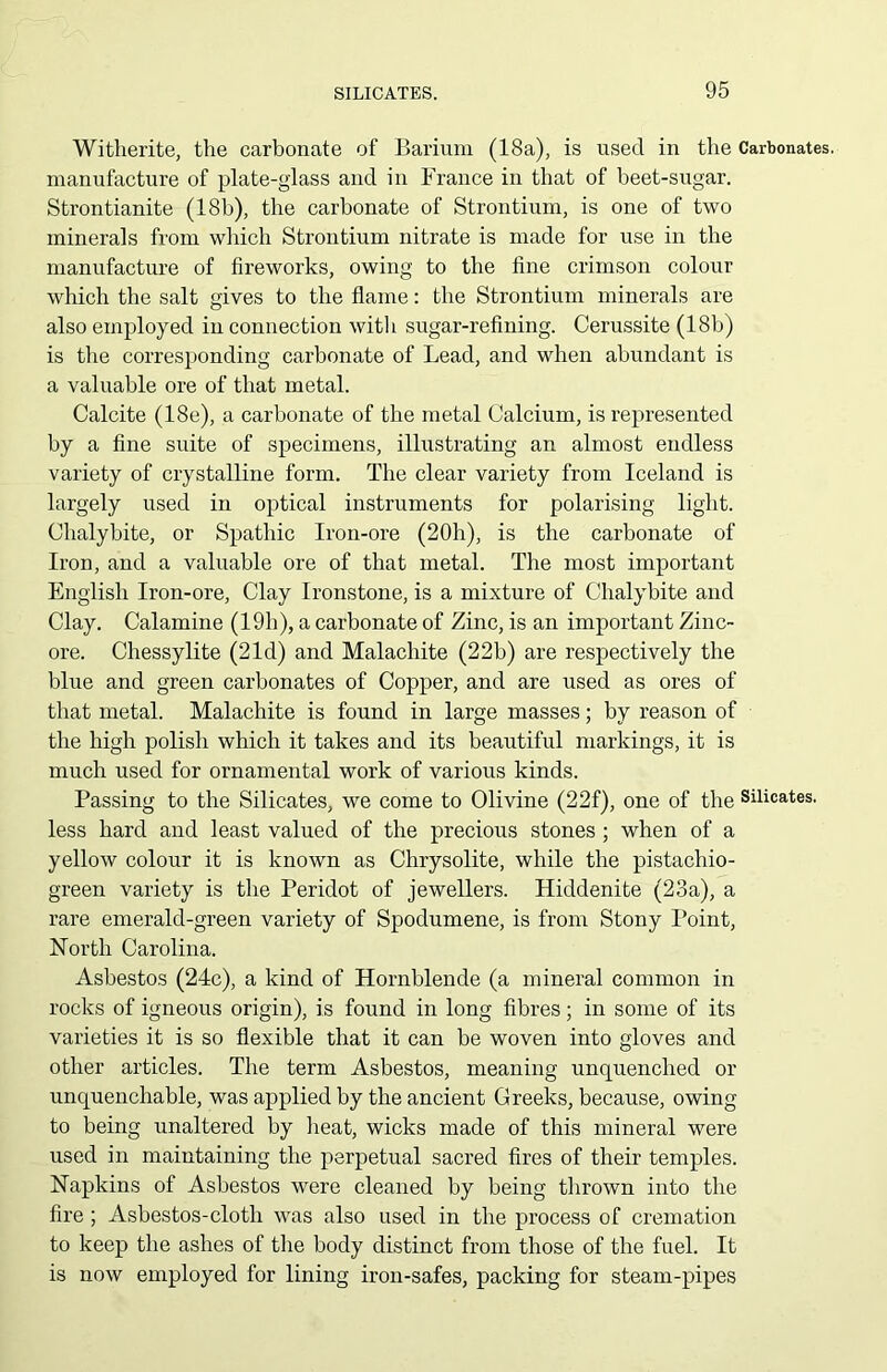 Witherite, the carbonate of Barium (18a), is used in the Carbonates, manufacture of plate-glass and in France in that of beet-sugar. Strontianite (18b), the carbonate of Strontium, is one of two minerals from which Strontium nitrate is made for use in the manufacture of fireworks, owing to the fine crimson colour which the salt gives to the flame: the Strontium minerals are also employed in connection with sugar-refining. Cerussite (18b) is the corresponding carbonate of Lead, and when abundant is a valuable ore of that metal. Calcite (18e), a carbonate of the metal Calcium, is represented by a fine suite of specimens, illustrating an almost endless variety of crystalline form. The clear variety from Iceland is largely used in optical instruments for polarising light. Chalybite, or Spathic Iron-ore (20h), is the carbonate of Iron, and a valuable ore of that metal. The most important English Iron-ore, Clay Ironstone, is a mixture of Chalybite and Clay. Calamine (19h), a carbonate of Zinc, is an important Zinc- ore. Chessylite (21d) and Malachite (22b) are respectively the blue and green carbonates of Copper, and are used as ores of that metal. Malachite is found in large masses; by reason of the high polish which it takes and its beautiful markings, it is much used for ornamental work of various kinds. Passing to the Silicates, we come to Olivine (22f), one of the Silicates, less hard and least valued of the precious stones ; when of a yellow colour it is known as Chrysolite, while the pistachio- green variety is the Peridot of jewellers. Hiddenite (23a), a rare emerald-green variety of Spodumene, is from Stony Point, North Carolina. Asbestos (24c), a kind of Hornblende (a mineral common in rocks of igneous origin), is found in long fibres; in some of its varieties it is so flexible that it can be woven into gloves and other articles. The term Asbestos, meaning unquenched or unquenchable, was applied by the ancient Greeks, because, owing to being unaltered by heat, wicks made of this mineral were used in maintaining the perpetual sacred fires of their temples. Napkins of Asbestos were cleaned by being thrown into the fire; Asbestos-cloth was also used in the process of cremation to keep the ashes of the body distinct from those of the fuel. It is now employed for lining iron-safes, packing for steam-pipes