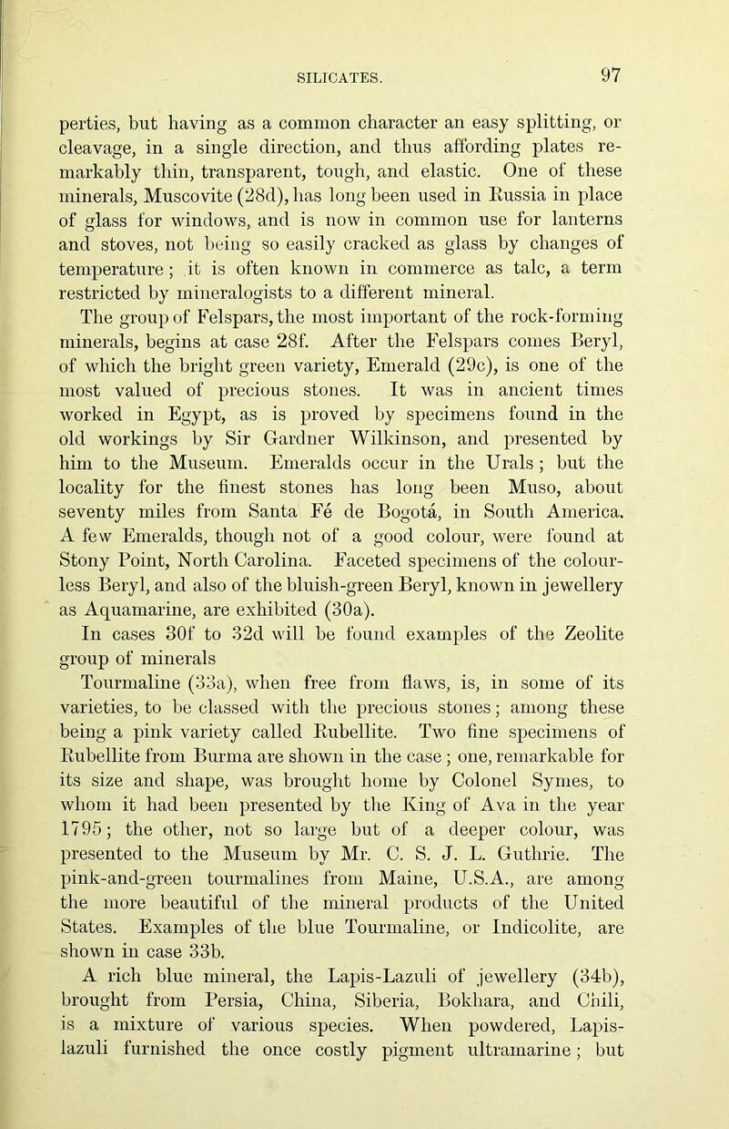 perties, but having as a common character an easy splitting, or cleavage, in a single direction, and thus affording plates re- markably thin, transparent, tough, and elastic. One of these minerals, Muscovite (28d), has long been used in Russia in place of glass for windows, and is now in common use for lanterns and stoves, not being so easily cracked as glass by changes of temperature; it is often known in commerce as talc, a term restricted by mineralogists to a different mineral. The group of Felspars, the most important of the rock-forming minerals, begins at case 28f. After the Felspars comes Beryl, of which the bright green variety, Emerald (29c), is one of the most valued of precious stones. It was in ancient times worked in Egypt, as is proved by specimens found in the old workings by Sir Gardner Wilkinson, and presented by him to the Museum. Emeralds occur in the Urals ; but the locality for the finest stones has long been Muso, about seventy miles from Santa Fe de Bogota, in South America. A few Emeralds, though not of a good colour, were found at Stony Point, North Carolina. Faceted specimens of the colour- less Beryl, and also of the bluish-green Beryl, known in jewellery as Aquamarine, are exhibited (30a). In cases 30f to 32d will be found examples of the Zeolite group of minerals Tourmaline (33a), when free from flaws, is, in some of its varieties, to be classed with the precious stones; among these being a pink variety called Rubellite. Two fine specimens of Eubellite from Burma are shown in the case ; one, remarkable for its size and shape, was brought home by Colonel Symes, to whom it had been presented by the King of Ava in the year 1795; the other, not so large but of a deeper colour, was presented to the Museum by Mr. C. S. J. L. Guthrie. The pink-and-green tourmalines from Maine, U.S.A., are among the more beautiful of the mineral products of the United States. Examples of the blue Tourmaline, or Indicolite, are shown in case 33b. A rich blue mineral, the Lapis-Lazuli of jewellery (34b), brought from Persia, China, Siberia, Bokhara, and Chili, is a mixture of various species. When powdered, Lapis- lazuli furnished the once costly pigment ultramarine; but