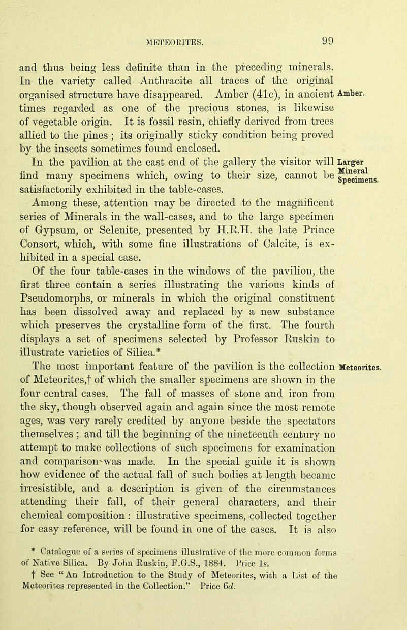 and thus being less definite than in the preceding minerals. In the variety called Anthracite all traces of the original organised structure have disappeared. Amber (41c), in ancient Amber, times regarded as one of the precious stones, is likewise of vegetable origin. It is fossil resin, chiefly derived from trees allied to the pines ; its originally sticky condition being proved by the insects sometimes found enclosed. In the pavilion at the east end of the gallery the visitor will Larger find many specimens which, owing to their size, cannot be specimens, satisfactorily exhibited in the table-cases. Among these, attention may be directed to the magnificent series of Minerals in the wall-cases, and to the large specimen of Gypsum, or Selenite, presented by H.E.H. the late Prince Consort, which, with some fine illustrations of Cal cite, is ex- hibited in a special case. Of the four table-cases in the windows of the pavilion, the first three contain a series illustrating the various kinds of Pseudomorphs, or minerals in which the original constituent has been dissolved away and replaced by a new substance which preserves the crystalline form of the first. The fourth displays a set of specimens selected by Professor Ruskin to illustrate varieties of Silica.* The most important feature of the pavilion is the collection Meteorites, of Meteorites,! of which the smaller specimens are shown in the four central cases. The fall of masses of stone and iron from the sky, though observed again and again since the most remote ages, was very rarely credited by anyone beside the spectators themselves ; and till the beginning of the nineteenth century no attempt to make collections of such specimens for examination and comparison'was made. In the special guide it is shown how evidence of the actual fall of such bodies at length became irresistible, and a description is given of the circumstances attending their fall, of their general characters, and their chemical composition : illustrative specimens, collected together for easy reference, will be found in one of the cases. It is also * Catalogue of a series of specimens illustrative of the more common forms of Native Silica. By John Ruskin, F.Gr.S., 1884. Price Is. t See “An Introduction to the Study of Meteorites, with a List of the Meteorites represented in the Collection.” Price 6d